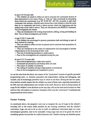 225
b) year 4 (9-to years old)
- The children are asked to reflect on and to structure the commands section of
their presentation in two ways; firstly, to "tidy-up" their commands by discarding
those which are unnecessary (e.g. RT to RT 60 = RT 70); secondly to split their
commands into sections, whereby each section has a title related to what the turtle
does by its commands and shows a drawn picture where the beginning and the
ending state of the turtle is shown. They are introduced to the REPEAT command.
Two investigations are written.
- They are introduced to the writing of procedures, editing, saving and loading on
disk. Two or three investigations are written.
c) year 5 (to-II years old)
- The children are encouraged to process procedures (edit and debug) as pan of
their method for working.
- They are asked to reflect on how to present and to structure their procedures in
their presentations.
- They are introduced to the notion of subprocedure and encouraged to include
subprocedures in the structuring of their work.
- The role of interfacing procedures is made explicit.
- Four to five investigations are completed during this year.
d) year 6 (11-12 years old):
- Structured programming is made more explicit.
- Commands are printed out and backup disks are used.
- The notion of variable is introduced.
- The calling ofvariables amongst subprocedures is introduced.
- Four to five investigations are completed in year 6.
As can bee seen from the above, the content of the "curriculum" consists of specific powerful
programming tools, Le. iteration, procedure and subprocedure, editing and debugging, and
variable, and of increasingly powerful ways in which to use them. During the last two years,
most teachers actually request that the children use some of these tools, especially procedures in
the fifth year and subprocedures and variable in the sixth. However, there is always plenty of
scope for the children's own decisions on the way they will use the tools and of course on what
and how they will explore or construct. Examples of the way the "curriculum" is mediated and
implemented are shown below.
Teacher Training
As mentioned above, the program's aim was to integrate the use of Logo in the school's
everyday life to the extent made possible by the existing conditions and the school's
curriculum. Logo was not to be an aim in itself, an additional curriculum topic or a new
technological gimmick, soon to be outmoded. Using Logo was not to be given the role of
something special, but just that of a useful classroom tool. Teacher training was therefore given
 