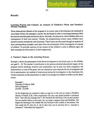 228
Results
Learning Process and Content: an Analysis of Children's Work and Teachers'
Written Feedback
Three characteristic features of the program in its current state of development are analyzed in
some detail. Firstly, the strategies a teacher has developed in order to encourage learning within
the process-oriented goals mentioned above. Secondly, the process by which children learn as a
consequence of their own actions. Thirdly, the programming content many children have
started to master towards the end of primary. These issues are discussed through an analysis of
three corresponding examples, each taken from the presentation of the investigation of a group
of children. To provide a picture of the content of the children's work in different ages, the
three examples are from years 4, 5 and 6 respectively.
A Teacher's Input to the Learning Process
Example I shows the presentation of the fourth investigation in the fourth year, i.e. the children
are aged 9 - 10. The teacher's contribution to the process-oriented educational targets of the
program (active thinking, initiative and cooperation) can be split into three categories; the
requirements, or rules of the game, that are imposed as a pre-requisite for the investigation and
for its presentation; her method of intervening during the investigation in the classroom; her
written comments on the presentation in order to encourage the children to reflect on the above
issues.
Example I
Thursday 22 March 1990
4th Investigation
22/2/90 - 22/3/90
At the beginning we wanted to make an egg but in the end we made a nAl:XA
(Easter in Greek, C.K.). Our cooperation was very very good (teacher'S comment
here: "how did you manage that"). We finished the drawing in the second session
but our teacher told us to do more. So, we made a signpost that said nALXA. We
began the drawing in the middle left and finished in the middle at the bottom. We
first made the n, then the A, the l: after that, the X and then the A. (teacher's
comment: "what about the signpost?).
 