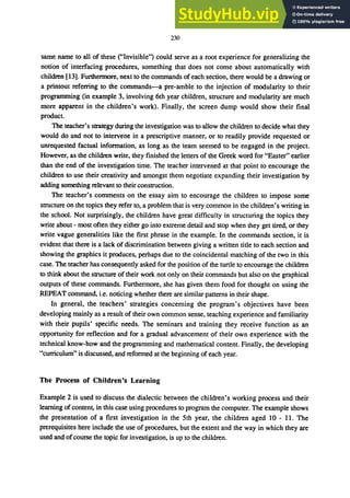 230
same name to all of these ("Invisible") could serve as a root experience for generalizing the
notion of interfacing procedures, something that does not come about automatically with
children [13]. Furthennore, next to the commands of each section, there would be a drawing or
a printout referring to the commands-a pre-amble to the injection of modularity to their
programming (in example 3, involving 6th year children, structure and modularity are much
more apparent in the children's work). Finally, the screen dump would show their final
product.
The teacher's strategy during the investigation was to allow the children to decide what they
would do and not to intervene in a prescriptive manner, or to readily provide requested or
unrequested factual information, as long as the team seemed to be engaged in the project.
However, as the children write, they finished the letters of the Greek word for "Easter" earlier
than the end of the investigation time. The teacher intervened at that point to encourage the
children to use their creativity and amongst them negotiate expanding their investigation by
adding something relevant to their construction.
The teacher's comments on the essay aim to encourage the children to impose some
structure on the topics they refer to, a problem that is very common in the children's writing in
the school. Not surprisingly, the children have great difficulty in structuring the topics they
write about - most often they either go into extreme detail and stop when they get tired, or they
write vague generalities like the first phrase in the example. In the commands section, it is
evident that there is a lack of discrimination between giving a written title to each section and
showing the graphics it produces, perhaps due to the coincidental matching of the two in this
case. The teacher has consequently asked for the position of the turtle to encourage the children
to think about the structure of their work not only on their commands but also on the graphical
outputs of these commands. Furthermore, she has given them food for thought on using the
REPEAT command, i.e. noticing whether there are similar patterns in their shape.
In general, the teachers' strategies concerning the program's objectives have been
developing mainly as a result of their own common sense, teaching experience and familiarity
with their pupils' specific needs. The seminars and training they receive function as an
opportunity for reflection and for a gradual advancement of their own experience with the
technical know-how and the programming and mathematical content. Finally, the developing
"curriculum" is discussed, and reformed at the beginning of each year.
The Process of Children's Learning
Example 2 is used to discuss the dialectic between the children's working process and their
learning of content, in this case using procedures to program the computer. The example shows
the presentation of a first investigation in the 5th year, the children aged 10 - 11. The
prerequisites here include the use of procedures, but the extent and the way in which they are
used and ofcourse the topic for investigation, is up to the children.
 