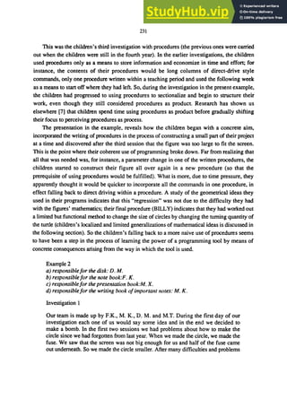 231
This was the children's third investigation with procedures (the previous ones were carried
out when the children were still in the fourth year). In the earlier investigations, the children
used procedures only as a means to store information and economize in time and effort; for
instance, the contents of their procedures would be long columns of direct-drive style
commands, only one procedure written within a teaching period and used the following week
as a means to start off where they had left. So, during the investigation in the present example,
the children had progressed to using procedures to sectionalize and begin to structure their
work, even though they still considered procedures as product. Research has shown us
elsewhere [7] that children spend time using procedures as product before gradually shifting
their focus to perceiving procedures as process.
The presentation in the example, reveals how the children began with a concrete aim,
incorporated the writing of procedures in the process of constructing a small part of their project
at a time and discovered after the third session that the figure was too large to fit the screen.
This is the point where their coherent use of programming broke down. Far from realizing that
all that was needed was, for instance, a parameter change in one of the written procedures, the
children started to construct their figure all over again in a new procedure (so that the
prerequisite of using procedures would be fulfilled). What is more, due to time pressure, they
apparently thought it would be quicker to incorporate all the commands in one procedure, in
effect falling back to direct driving within a procedure. A study of the geometrical ideas they
used in their programs indicates that this "regression" was not due to the difficulty they had
with the figures' mathematics; their final procedure (BILLY) indicates that they had worked out
a limited but functional method to change the size of circles by changing the turning quantity of
the turtle (children's localized and limited generalizations of mathematical ideas is discussed in
the following section). So the children's falling back to a more naive use of procedures seems
to have been a step in the process of learning the power of a programming tool by means of
concrete consequences arising from the way in which the tool is used.
Example 2
a) responsible/or the disk: D. M.
b) responsible/or the note book:F. K.
c) responsible/or the presentation book:M. X.
d) responsible/or the writing book o/important notes: M. K.
Investigation 1
Our team is made up by F.K., M. K., D. M. and M.T. During the first day of our
investigation each one of us would say some idea and in the end we decided to
make a bomb. In the first two sessions we had problems about how to make the
circle since we had forgotten from last year. When we made the circle, we made the
fuse. We saw that the screen was not big enough for us and half of the fuse came
out underneath. So we made the circle smaller. After many difficulties and problems
 