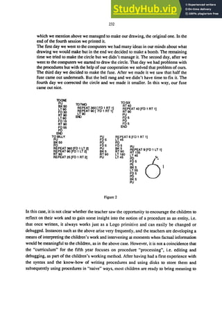 232
which we mention above we managed to make our drawing, the original one. In the
end of the fourth session we printed it
The first day we went to the computers we had many ideas in our minds about what
drawing we would make but in the end we decided to make a bomb. The remaining
time we tried to make the circle but we didn't manage it. The second day, after we
went to the computers we started to draw the circle. That day we had problems with
the procedures but with the help of our cooperation we solved that problem of ours.
The third day we decided to make the fuse. After we made it we saw that half the
fuse came out underneath. But the bell rang and we didn't have time to fix it. The
fourth day we corrected the circle and we made it smaller. In this way, our fuse
came out nice.
lOCH:
lO'MQ
PU
BK50
LT90
FD30
RT90
LT90
FD15
REPEAT 360 [ FD 1 RT 1)
REPEAT 90 [ FD 1 RT 1)
LT90
RT90
FD55
PD
EN>
TOBILl.V
PU
BK50
PD
EN>
REPEAT 360 rFD 1 LT ?I
REPEAT 90 [FD 1 LT 2)
RT90
REPEAT 25 (FD 1 RT 2)
PU
FD5
PD
FD5
PU
BK5
RT90
PU
TOSIX
RT40
REPEAT 40 [FD 1 RT 1)
RT90
PU
FD5
PD
FD5
END
REPEAT 6 [FD 1 RT 1]
LT45
PD
FD5
BK5
RT90
LT 180
LT45
PU
REPEAT 9 [FD 1 LT 1)
RT 135
LT45
PO
FD5
PE
BK5
LT55
FD5
PD
BK5
PU
Figure 2
In this case, it is not clear whether the teacher saw the opportunity to encourage the children to
reflect on their work and to gain some insight into the notion of a procedure as an entity, i.e.
that once written, it always works just as a Logo primitive and can easily be changed or
debugged. Instances such as the above arise very frequently, and the teachers are developing a
means of interpreting the children's work and intervening at moments when factual information
would be meaningful to the children, as in the above case. However, it is not a coincidence that
the "curriculum" for the fifth year focuses on procedure "processing", i.e. editing and
debugging, as part of the children's working method. After having had a first experience with
the syntax and the know-how of writing procedures and using disks to store them and
subsequently using procedures in "naive" ways, most children are ready to bring meaning to
 