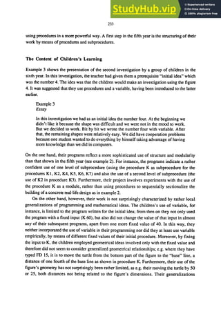 233
using procedures in a more powerful way. A first step in the fifth year is the structuring of their
work by means of procedures and subprocedures.
The Content of Children's Learning
Example 3 shows the presentation of the second investigation by a group of children in the
sixth year. In this investigation, the teacher had given them a prerequisite "initial idea" which
was the number 4. The idea was that the children would make an investigation using the figure
4. It was suggested that they use procedures and a variable, having been introduced to the latter
earlier.
Example 3
Essay
In this investigation we had as an initial idea the number four. At the beginning we
didn't like it because the shape was difficult and we were not in the mood to work.
But we decided to work. Bit by bit we wrote the number four with variable. After
that, the remaining shapes were relatively easy. We did have cooperation problems
because one student wanted to do everything by himself taking advantage of having
more knowledge than we did in computers.
On the one hand, their programs reflect a more sophisticated use of structure and modularity
than that shown in the fifth year (see example 2). For instance, the programs indicate a rather
confident use of one level of subprocedure (using the procedure K as subprocedure for the
procedures Kl, K2, K4, K5, K6, K7) and also the use of a second level of subprocedure (the
use of K2 in procedure K3). Furthermore, their project involves experiments with the use of
the procedure K as a module, rather than using procedures to sequentially sectionalize the
building of a concrete real-life design as in example 2.
On the other hand, however, their work is not surprisingly characterized by rather local
generalizations of programming and mathematical ideas. The children's use of variable, for
instance, is limited to the program written for the initial idea; from then on they not only used
the program with a fixed input (K 60), but also did not change the value of that input in almost
any of their subsequent programs, apart from one more fixed value of 40. In this way, they
neither incorporated the use of variable in their programming nor did they at least use variable
empirically, by means of different fixed values of their initial procedure. Moreover, by fixing
the input to K, the children employed geometrical ideas involved only with the fixed value and
therefore did not seem to consider generalized geometrical relationships; e.g. where they have
typed FD 15, it is to move the turtle from the bottom part of the figure to the "base" line, a
distance of one fourth of the base line as shown in procedure K. Furthermore, their use of the
figure's geometry has not surprisingly been rather limited, as e.g. their moving the turtle by 50
or 25, both distances not being related to the figure's dimensions. Their generalizations
 