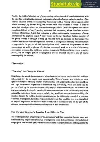 235
Finally, the children's limited use of programming and mathematical ideas in connection with
the way they write about their project, indicates their lack of reflection and understanding of the
internal structure of the procedures they themselves build, a finding which supports other
related studies [2, 9]. In their essay, the children write about the need to "work" in order to
write their initial procedure, but refer to the other procedures (which incorporate much more
complicated ideas) as "easy", possibly a result of their exploratory ad-hoc interfaces between
iterations of the figure 4, and their resistance to reflect on the precise consequences of those
interfaces on the graphical output. A likely reason for this may have been that two members of
the group seemed to struggle to keep up with the third, as indicated in their essay. The
children's reflection on their cooperation, however, is an important means by which they learn
to negotiate in the process of their investigational work. Phases of readjustments in their
cooperation, as well as phases of effective communal work as a result of discussing
cooperation problems (the children's writings in example 2 indicate that they were in such a
phase), are an integral part of the program's process-oriented objectives and of course
encouraged by the teachers.
Discussion
"Teaching" the Change of Control
Establishing the use of the computers to bring about and encourage pupil-controlled problem-
solving activity, by no means came automatically. This, of course, was not due to some
specific conceptual difficulty teachers or children had with understanding how they could use
the Logo environment to practice an alternative way of working. What took time was the
process of making the important issues socially explicit within the classroom. For instance, the
teachers gradually developed a meaningful way to communicate to the children why they were
not readily giving them factual answers and why they would often throw the responsibility of a
situation back to the children themselves; encouraging the children in example 1 to continue
with their investigation, but to take responsibility for what they would do next is an example of
an explicit negotiation of this issue both on the part of the teacher and on the part of the
children, since they clearly wrote about the episode in their presentation.
The Working Structure's Receding from Object to Tool
The working structure of carrying out "investigations" and then presenting them on paper was
not immediately employed to encourage investigational work. Indeed, the main reformulation of
the program after the first year, was for the teachers to exemplify the rules of the game to the
 