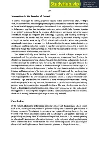 237
Interventions in the Learning of Content
In a sense, focusing on the learning of content was and still is, a complicated affair. To begin
with, the context within which the program took place did not favour intensive a priori training
of the teachers in Logo programming and the mathematical and programming content embedded
in the language; very little time for teacher training was made available (a far from rare situation
in any school) before and during the program; all the teachers were taking part, with varying
attitudes to change, to computers and technology in general, and naturally to taking-on
additional work; the teachers had little means of being socially reassured, either by tangible
examples of similar work, or by official educational authorities; within that particular
educational system, there is anyway very little provision for the teacher to take initiatives in
deciding on teaching method or content. It was therefore far from reasonable to expect the
teachers to change their teaching method and role in the classroom and to simultaneously teach
substantial content within the new state of affairs.
The second difficulty with focusing on content is related to Logo's strength as an
educational tool. Investigations such as the ones presented in examples 2 and 3, where the
children use ideas such as turning relations flrst, and then discriminate and generalize them, are
common amongst the children's work. However, the problem lies in trying to influence the
learning environment, on the one hand in order to discourage an unreflective use of Logo, as in
the direct-driving of the turtle in example I, and on the other, in order to help the children to
focus on and become aware of the interesting and powerful ideas which they use in amongst
their projects, e.g. the use of procedure in example 2. The need to intervene in the children's
work regarding both of the above issues is as real in this school as in any environment where
children do Logo. The teachers have two means to make interventions in the children's learning
within the program's working structure; interventions in the classroom during the learning
process; using their presentations to provide feedback. The analysis shows that they have
begun to detect opportunities for such content related interventions, and are now in the never-
ending process of enhancing their recognition of ideas and situations such as the ones described
above and of reflning and enriching the ways in which they intervene.
Conclusion
In the cultural, educational and practical contexts within which this particular school project
took place, focusing on the process of problem-solving was an essential pre-requisite to
focusing on content. The dialectic between these two aspects of learning, however, has now
become vivid within classroom practice and the children's and teachers' activities are
progressively integrating them. What is of equal importance, however, is the issue of spreading
an educationally aware use of information technology to the entirety of school populations and
not to an enthusiast elite. Future research will focus on the longitudinal socio-psychological
characteristics and implications of the environments generated in this particular school.
 