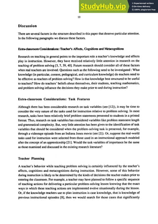 10
Discussion
There are several factors in the structure described in this paper that deserve particular attention.
In the following paragraphs we discuss these factors.
Extra-clagroom Comidemdom: Teacher's Affects, Cogniliom and Metacogniliom
Research on teaching in general points to the important role a teacher's knowledge and affects
play in instruction. However, they have received relatively little attention in research on the
teaching of problem solving [3, 7, 39, 40]. Future research should consider all of these factors
when real teachers are involved. Questions such as the following need to be investigated: What
knowledge (in particular, content, pedagogical, and curriculum knowledge) do teachers need to
be effective as teachers of problem solving? How is that knowledge best structured to be useful
to teachers? How do teachers' beliefs about themselves, their students, teaching mathematics,
and problem solving influence the decisions they make prior to and during instruction?
Extra-classroom Considerations: Task Features
Although there has been considerable research on task variables (see [12]), it may be time to
consider the very nature of the tasks used for instruction relative to problem solving. In most
research, tasks have been relatively brief problem statements presented to students in a printed
format Thus, research on task variables has considered variables like problem statement length
and grammatical complexity. But, very little attention has been given to the identification of task
variables that should be considered when the problem-solving task is presented, for example,
through a videotape episode from an Indiana Jones movie (see [2]). Or, suppose the real-world
tasks used for instruction were selected from those used in an instructional approach modeled
after the concept of an apprenticeship [21]. Would the task variables of importance be the same
as those examined and discussed in the existing research literature?
Teacher Planning
A teacher's behavior while teaching problem solving is certainly influenced by the teacher's
affects, cognitions and metacognitions during instruction. However, some of this behavior
during instruction is likely to be determined by the kinds of decisions the teacher makes prior to
entering the classroom. For example, a teacher may have planned to follow a specific sequence
of teaching actions for delivering a particular problem-solving lesson knowing that the exact
ways in which these teaching actions are implemented evolve situationally during the lesson.
Or, if the knowledge teachers use to plan instruction is case knowledge, that is knowledge of
previous instructional episodes [8], then we would search for those cases that significantly
 