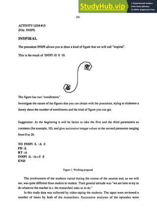 ACfIVITY LEM #15
(File: INSPI)
INSPIRAL
241
The procedure INSPI allows you to draw a kind of figure that we will call "inspiral".
This is the result of INSPI to 0 to.
The figure has two "enrollments".
Investigate the nature of the figures that you can obtain with the procedure, trying to elaborate a
theory about the number of enrollments and the kind of figure you can get.
Suggestion: At the beginning it will be better to take the first and the third parameters as
constants (for example, 10), and give successive integer values to the second parameter ranging
from 0 to 20.
TO INSPI :L :A :1
FD:L
RT:A
INSPI :L :A+:I :1
END
Figure 1: Working proposal
The involvement of the students varied during the course of the session and, as we will
see, was quite different from student to student. Their general attitude was "we are here to try to
do whatever the teacher (e.i. the researcher) asks us to do."
In this study data was collected by video-taping the students. The tapes were reviewed a
number of times by both of the researchers. Successive analyses of the episodes were
 