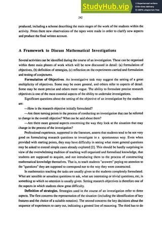 242
produced, including a scheme describing the main stages of the work of the students within the
activity. From there new observations of the tapes were made in order to clarify new aspects
and produce the final written account.
A Framework to Discuss Mathematical Investigations
Several activities can be identified during the course of an investigation. These can be organised
within three main phases of work which will be now discussed in detail: (a) formulation of
objectives, (b) definition of strategies, (c) reflection on the experiments carried and formulation
and testing of conjectures.
Formulation of Objectives. An investigative task may suggest the setting of a great
multiplicity of objectives. Some may be more general, and others refer to aspects of detail.
Some may be more precise and others more vague. The ability to formulate precise research
objectives is one of the most essential aspects of the ability to undertake investigations.
Significant questions about the setting of the objective of an investigation by the students
are:
-How is the research objective initially formulated?
-Are there turning points in the process of conducting an investigation that can be referred
to change in the overall objective? What can be said about them?
-Are there more general aspects concerning the way they look at the situation that may
change in the process of the investigation?
Professional experience, supported in the literature, asserts that students tend to be not very
good on formulating research questions to investigate in a spontaneous way. Even when
provided with starting points, they may have difficulty in seeing what more general questions
may be asked to extend simple cases already explored [2]. This should be hardly surprising in
view of the overwhelming tradition of teaching well organised and formalised knowledge, that
students are supposed to acquire, and not introducing them to the process of constructing
mathematical knowledge themselves. That is, to teach students "answers" paying no attention to
the "questions" they are supposed to correspond nor to the way they were constructed.
In mathematics teaching the tasks are usually given to the students completely formulated.
What are sensible or senseless questions to ask, what are interesting or trivial questions, etc, is
something to which no attention is usually given. Setting research objectives is therefore one of
the aspects in which students show great difficulty.
Definition of strategies. Strategies used in the course of an investigation refer to three
aspects. The first concerns the representation of the situation (including the identification of key
features and the choice of a suitable notation). The second concerns the key decisions about the
sequence of experiences to carry out, indicating a general line of reasoning. The third has to do
 