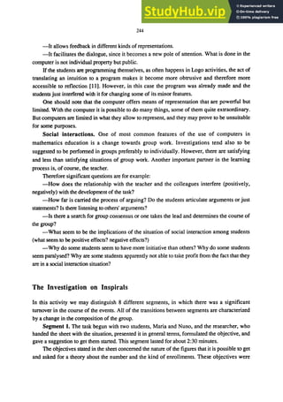 244
-It allows feedback in different kinds of representations.
-It facilitates the dialogue, since it becomes a new pole of attention. What is done in the
computer is not individual property but public.
Ifthe students are programming themselves, as often happens in Logo activities, the act of
translating an intuition to a program makes it become more obtrusive and therefore more
accessible to reflection [II]. However, in this case the program was already made and the
students just interfered with it for changing some of its minor features.
One should note that the computer offers means of representation that are powerful but
limited. With the computer it is possible to do many things, some of them quite extraordinary.
But computers are limited in what they allow to represent, and they may prove to be unsuitable
for some purposes.
Social interactions. One of most common features of the use of computers in
mathematics education is a change towards group work. Investigations tend also to be
suggested to be performed in groups preferably to individually. However, there are satisfying
and less than satisfying situations of group work. Another important partner in the learning
process is, of course, the teacher.
Therefore significant questions are for example:
-How does the relationship with the teacher and the colleagues interfere (positively,
negatively) with the development of the task?
-How far is carried the process of arguing? Do the students articulate arguments or just
statements? Is there listening to others' arguments?
-Is there a search for group consensus or one takes the lead and determines the course of
the group?
-What seem to be the implications of the situation of social interaction among students
(what seem to be positive effects? negative effects?)
-Why do some students seem to have more initiative than others? Why do some students
seem paralysed? Why are some students apparently not able to take profit from the fact that they
are in a social interaction situation?
The Investigation on Inspirals
In this activity we may distinguish 8 different segments, in which there was a significant
turnover in the course of the events. All of the transitions between segments are characterized
by a change in the composition of the group.
Segment 1. The task begun with two students, Maria and Nuno, and the researcher, who
handed the sheet with the situation, presented it in general terms, formulated the objective, and
gave a suggestion to get them started. This segment lasted for about 2:30 minutes.
The objectives stated in the sheet concerned the nature of the figures that it is possible to get
and asked for a theory about the number and the kind of enrollments. These objectives were
 