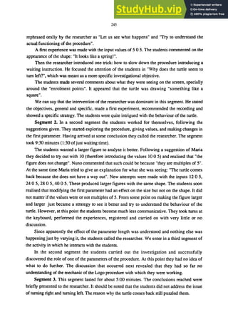 245
rephrased orally by the researcher as "Let us see what happens" and "Try to understand the
actual functioning of the procedure".
A fIrst experience was made with the input values of 5 0 5. The students commented on the
appearance of the shape: "It looks like a spring!".
Then the researcher introduced one trick: how to slow down the procedure introducing a
waiting instruction. He focused the attention of the students in "Why does the turtle seem to
tum left?", which was meant as a more specifIc investigational objective.
The students made several comments about what they were seeing on the screen, specially
around the "enrolment points". It appeared that the turtle was drawing "something like a
square".
We can say that the intervention of the researcher was dominant in this segment. He stated
the objectives, general and specifIc, made a fIrst experiment, recommended the recording and
showed a specifIc strategy. The students were quite intrigued with the behaviour of the turtle.
Segment 2. In a second segment the students worked for themselves, following the
suggestions given. They started exploring the procedure, giving values, and making changes in
the fIrst parameter. Having arrived at some conclusion they called the researcher. The segment
took 9:30 minutes (1 :30 ofjust waiting time).
The students wanted a larger fIgure to analyse it better. Following a suggestion of Maria
they decided to try out with 10 (therefore introducing the values 10 0 5) and realised that "the
fIgure does not change". Nuno commented that such could be because "they are multiples of 5".
At the same time Maria tried to give an explanation for what she was seeing: "The turtle comes
back because she does not have a way out". New attempts were made with the inputs 12 0 5,
240 5, 28 0 5, 40 0 5. These produced larger fIgures with the same shape. The students soon
realised that modifying the fIrst parameter had an effect on the size but not on the shape. It did
not matter if the values were or not multiples of 5. From some point on making the fIgure larger
and larger just became a strategy to see it better and try to understand the behaviour of the
turtle. However, at this point the students become much less communicative. They took turns at
the keyboard, performed the experiences, registered and carried on with very little or no
discussion.
Since apparently the effect of the parameter length was understood and nothing else was
happening just by varying it, the students called the researcher. We enter in a third segment of
the activity in which he interacts with the students.
In the second segment the students carried out the investigation and successfully
discovered the role of one of the parameters of the procedure. At this point they had no idea of
what to do further. The discussion that occurred next revealed that they had so far no
understanding of the mechanic of the Logo procedure with which they were working.
Segment 3. This segment lasted for about 5:00 minutes. The conclusions reached were
briefly presented to the researcher. It should be noted that the students did not address the issue
of turning right and turning left. The reason why the turtle comes back still puzzled them.
 