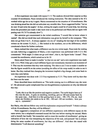 247
A first experience was made with inputs 5 1 5. The students showed their surprise as they
counted 10 enrollments. Nuno introduced the waiting instruction. The idea seemed to be: if it
worked while ago let us try it again. Maria commented on the situation of 10 enrollments. She
was thinking aloud but she did not articulate any sensible idea. Nuno suggested further "Let us
do wait 10 and write the angles". In fact. writing the angles could be of some help. but slowing
down the procedure just made it take more time to be performed and Maria did not agree with
putting wait 10 ("if 5 is already slow!").
Her attention got concentrated in the initial conditions "I would like to know where it
started". She did not recall that such information was given by herself to the computer. "This
does not go from 5 to 5... It always appears 1.6.1.6.1.6" (reading the last digit of the numbers
written on the screen 11.16.21•...). She looked at the numbers, not at the differences, which
constituted a factor for further confusion.
Maria realised that what made a difference was the new initial angle. Nuno took the waiting
out and. following a suggestion of Maria. a new experiment was performed with 5 2 5. She
commented: "With angle 2 it does not go until there", that is, the figure looks "closed". They
counted the enrollments. which turned out to be 10.
Maria asked Nuno to make it smaller "so that we can see" and a new experiment was made
with 222. With 2 they got a much different figure and immediately returned to an increment of
5. That was the increment that they were studying. The idea to use 2 was to make it smaller so
that the figure would fit on the screen (avoiding the effect of the wrap mode) in order to see it
better. But they realised that changing the increment implied a big change. and come back to
were they were before.
An experience was done with 2 2 5 but registered as 5 2 5. They knew well by then that
the form was the same.
Nuno described these enrollments as "The turtle coming out in a different way she went
in". He advanced a quite complicated (but not thoughtfulness) explanation on why she behaved
that way:
"Look. this is as like the positive and negative numbers. The turtle begins here as if
this was the zero... It goes on enrolling, enrolling. gets to 180 and comes back by
the same way... And then it is like getting back to zero... 180. 178. 176. etc. And
when she finishes she needs to be at 180... 180 and -180 are numbers... how you
say it... symmetric".
But Maria, who did not follow very well his explanation conjectured herself: "I think it always
will do 10 enrollments. But they will be different".
Nuno suggested a comparison of two different experiences with different inputs on the
same screen. but a misplaced command erased the first one before starting the second. Maria
said to herself. but loudly "the researcher said to count the number of enrollments". giving an
indication of how she was interpreting the objectives of the task, and pursued "she is always
doing the same number of enrollments. but they are different". And then she stated with
determination "I will discover something!"
 
