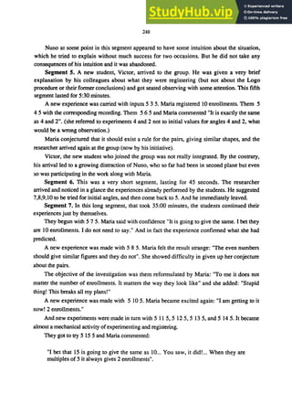 248
Nuno at some point in this segment appeared to have some intuition about the situation,
which he tried to explain without much success for two occasions. But he did not take any
consequences of his intuition and it was abandoned.
Segment S. A new student, Victor, arrived to the group. He was given a very brief
explanation by his colleagues about what they were registering (but not about the Logo
procedure or their former conclusions) and got seated observing with some attention. This fifth
segment lasted for 5:30 minutes.
A new experience was carried with inputs 5 3 5. Maria registered 10 enrollments. Them 5
4 5 with the corresponding recording. Them 5 6 5 and Maria commented "It is exactly the same
as 4 and 2". (she referred to experiments 4 and 2 not to initial values for angles 4 and 2, what
would be a wrong observation.)
Maria conjectured that it should exist a rule for the pairs, giving similar shapes, and the
researcher arrived again at the group (now by his initiative).
Victor, the new student who joined the group was not really integrated. By the contrary,
his arrival led to a growing distraction of Nuno, who so far had been in second plane but even
so was participating in the work along with Maria.
Segment 6. This was a very short segment, lasting for 45 seconds. The researcher
arrived and noticed in a glance the experiences already performed by the students. He suggested
7,8,9,10 to be tried for initial angles, and then come back to 5. And he immediately leaved.
Segment 7. In this long segment, that took 35:00 minutes, the students continued their
experiences just by themselves.
They begun with 5 7 5. Maria said with confidence "It is going to give the same. I bet they
are 10 enrollments. I do not need to say." And in fact the experience confirmed what she had
predicted.
A new experience was made with 5 8 5. Maria felt the result strange: "The even numbers
should give similar figures and they do not". She showed difficulty in given up her conjecture
about the pairs.
The objective of the investigation was them reformulated by Maria: "To me it does not
matter the number of enrollments. It matters the way they look like" and she added: "Stupid
thing! This breaks all my plans!"
A new experience was made with 5 10 5. Maria became excited again: "I am getting to it
now! 2 enrollments."
And new experiments were made in turn with 5 11 5,5 125,5 13 5, and 5 145. It became
almost a mechanical activity ofexperimenting and registering.
They got to try 5 15 5 and Maria commented:
"I bet that 15 is going to give the same as 10... You saw, it did!... When they are
multiples of 5 it always gives 2 enrollments".
 