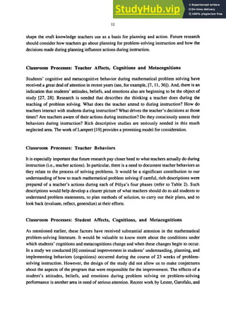 11
shape the craft knowledge teachers use as a basis for planning and action. Future research
should consider how teachers go about planning for problem-solving instruction and how the
decisions made during planning influence actions during instruction.
Classroom Processes: Teacher Affects, Cognitions and Metacognitions
Students' cognitive and metacognitive behavior during mathematical problem solving have
received a great deal of attention in recent years (see, for example, [7, 11, 36]). And, there is an
indication that students' attitudes, beliefs, and emotions also are beginning to be the object of
study [27, 28]. Research is needed that describes the thinking a teacher does during the
teaching of problem solving. What does the teacher attend to during instruction? How do
teachers interact with students during instruction? What drives the teacher's decisions at those
times? Are teachers aware of their actions during instruction? Do they consciously assess their
behaviors during instruction? Rich descriptive studies are seriously needed in this much
neglected area. The work ofLampert [19] provides a promising model for consideration.
Classroom Processes: Teacher Behaviors
It is especially important that future research pay closer heed to what teachers actually do during
instruction (i.e., teacher actions). In particular, there is a need to document teacher behaviors as
they relate to the process of solving problems. It would be a significant contribution to our
understanding of how to teach mathematical problem solving if careful, rich descriptions were
prepared of a teacher's actions during each of P6lya's four phases (refer to Table 2). Such
descriptions would help develop a clearer picture of what teachers should do to aid students to
understand problem statements, to plan methods of solution, to carry out their plans, and to
look back (evaluate, reflect, generalize) at their efforts.
Classroom Processes: Student Affects, Cognitions, and Metacognitions
As mentioned earlier, these factors have received substantial attention in the mathematical
problem-solving literature. It would be valuable to know more about the conditions under
which students' cognitions and metacognitions change and when these changes begin to occur.
In a study we conducted [6] continual improvement in students' understanding, planning, and
implementing behaviors (cognitions) occurred during the course of 23 weeks of problem-
solving instruction. However, the design of the study did not allow us to make conjectures
about the aspects of the program that were responsible for the improvement. The effects of a
student's attitudes, beliefs, and emotions during problem solving on problem-solving
performance is another area in need of serious attention. Recent work by Lester, Garofalo, and
 