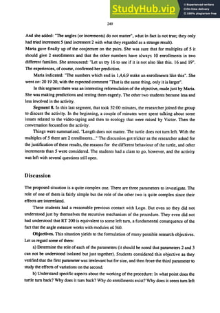 249
And she added: "The angles (or increments) do not matter", what in fact is not true; they only
had tried increment 5 (and increment 2 with what they regarded as a strange result).
Maria gave finally up of the conjecture on the pairs. She was sure that for multiples of 5 it
should give 2 enrollments and that the other numbers have always 10 enrollments in two
different families. She announced: "Let us try 16 to see if it is not also like this. 16 and 19".
The experiences, of course, confirmed her prediction.
Maria indicated: "The numbers which end in 1,4,6,9 make an enrollments like this". She
went on: 20 1920, with the expected comment "That is the same thing, only it is larger".
In this segment there was an interesting reformulation of the objective, made just by Maria.
She was making predictions and testing them eagerly. The other two students became less and
less involved in the activity.
Segment 8. In this last segment, that took 32:00 minutes, the researcher joined the group
to discuss the activity. In the beginning, a couple of minutes were spent talking about some
issues related to the video-taping and then to ecology that were raised by Victor. Then the
conversation focused on the activity.
Things were summarized. "Length does not matter. The turtle does not tum left. With the
multiples of 5 there are 2 enrollments..." The discussion got tricker as the researcher asked for
the justification of these results, the reasons for the different behaviour of the turtle, and other
increments than 5 were considered. The students had a class to go, however, and the activity
was left with several questions still open.
Discussion
The proposed situation is a quite complex one. There are three parameters to investigate. The
role of one of them is fairly simple but the role of the other two is quite complex since their
effects are interrelated.
These students had a reasonable previous contact with Logo. But even so they did not
understood just by themselves the recursive mechanism of the procedure. They even did not
had understood that RT 200 is equivalent to some left tum, a fundamental consequence of the
fact that the angle measure works with modules of 360.
Objectives. This situation yields to the formulation of many possible research objectives.
Let us regard some of them:
a) Determine the role of each of the parameters (it should be noted that parameters 2 and 3
can not be understood isolated but just together). Students considered this objective as they
verified that the first parameter was irrelevant but for size, and then froze the third parameter to
study the effects of variations on the second.
b) Understand specific aspects about the working of the procedure: In what point does the
turtle tum back? Why does it tum back? Why do enrollments exist? Why does it seem tum left
 