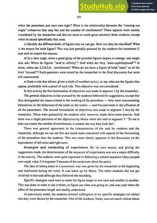 250
when the procedure just says turn right? What is the relationship between the "coming out
angle" (whatever that may be) and the number of enrollments? These aspects were mostly
considered by the researcher and did not seem to catch great attention from students, except
when he raised specifically that issue.
c) Identify the different kinds of figures that we can get. How can they be classified? What
is the reason for each figure? This was just partially pursued by the students for increment 5,
and with no search for reasons.
d) In a later stage, when a good grasp of the possible figures begins to emerge, one might
also ask: When do figures "tend to infinity"? And when are they "auto-superimposed"? In
these, when are 2,3,4,5,6... enrollments? When do we have a figure of kind "open" or of the
kind "crossed"? Such questions were raised by the researcher in the final discussion but were
left unanswered.
e) State a rule that allows, given a triple of numbers (a,b,c), to say what are the figures that
appear, preferably with a proof of such rule. This objective was not considered.
In this activity the first formulation of objectives was made in segment 1 by the researcher.
The general objectives in fact pursued by the students followed his suggestions, except that
they disregarded the issues related to the working of the procedure - they were concentrating
themselves on the behaviour of the turtle on the screen - and focused more in the influence of
all the parameters. The second formulation of objectives was made in segment 3 also by the
researcher. These were pursued by the students who, however, made them more precise. And
there was a slight precision of the objectives by Maria when she said in segment 7: "To me it
does not matter the number of enrollments; it matters the way they look like".
There was general agreement in the interpretation of the task by students and the
researcher, although we can see this one much more concerned with aspects of the functioning
of the procedure than the students. This was most clearly apparent in the discussion on the
equivalence of left turns and right turns.
Strategies and conducting of experiences. By its own nature, and giving the
suggestions made, the determination of the sequence of experiments was not a major difficulty
in the activity. The students were quite organised in following a natural sequence (they jumped
over angle value 5 in segment 5 because of the conjecture about the pairs).
The idea of taking notes in a systematic way was given by the researcher in the beginning
and reinforced during the work. It was taken up by Maria. The other students did not get
involved in that task although they followed the recording.
Specific strategies used were to make the figure larger in one case and smaller in another.
This was done in order to see it better, to figure out what was going on, and was used when the
effect of the parameter length was readily understood.
As previously noted, the students showed willingness to try specific strategies (or tricks)
that they were shown by the researcher. One of the students, Nuno, was not much critical about
 