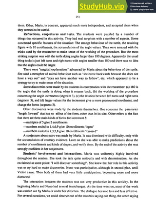 251
them. Other, Maria, in contrast, appeared much more independent, and accepted them when
they seemed to be useful.
Reflections, conjectures and tests. The students were puzzled by a number of
things that occurred in this activity. They had real surprises with a number of aspects. Some
concerned specific features of the situation: The strange behaviour of the turtle, the resulting
figure with 10 enrollments, the accumulation of the angle values. They were amazed with the
tricks used by the researcher to make sense of the working of the procedure. But the most
striking surprise was with the turtle doing angles larger than 180 degrees. Apparently the usual
thing to do is just left turns and right turns with angles smaller than 180 and there was no idea
that the angles could be larger.
There were "magical explanations" advanced by Maria about the behaviour of the turtle.
She used a metaphor of animal behaviour such as "she come backwards because she does not
have a way out" and "does not have another way to follow", etc, which appeared to be a
strategy to try to make sense of the situation.
Some discoveries were made by the students in conversation with the researcher: (a) 180 is
the angle that the turtle is doing when it returns back, (b) the working of the procedure
concerning the angle increments (segment 3), (c) the relation between left turns and right turns
(segment 3), and (d) larger values for the increment give a more pronounced enrolment, and
change the forms (segment 3).
Other discoveries were made by the students themselves. One concerns the parameter
"length forward" that has no effect of the form, other than in its size. Other refers to the fact
that there are three main kinds of forms for increment 5:
-multiples of 5 give 2 enrollments
-numbers ended in 1,4,6,9 give 10 enrollments "open"
-numbers ended in 2,3,7,8 give 10 enrollments "crossed"
A conjecture about pairs was made by Maria. Is was dismissed with difficulty, only with
the accumulation of contrary evidence. Later on she was able to make predictions about the
number of enrollments and kinds of shapes, and verify them. By the end of the activity she was
strongly confident in her conjectures.
Students' involvement and interactions. Maria was uniformly highly involved
throughout the session. She took the task quite seriously and with determination. As she
exclaimed at some point: "I will discover something!". She knew that her role in this activity
was to try hard to make discoveries. Nuno was participative, although in second plan, until
Victor came. Then both of them had very little participation, becoming more and more
distracted.
The interaction between the students was not very productive in this activity. In the
beginning Maria and Nuno had several interchanges. As the time went on, most of the work
was carried out by Maria or under her direction. The dialogue became less and less effective.
For several occasions, we could observe one of the students saying one thing, the other saying
 
