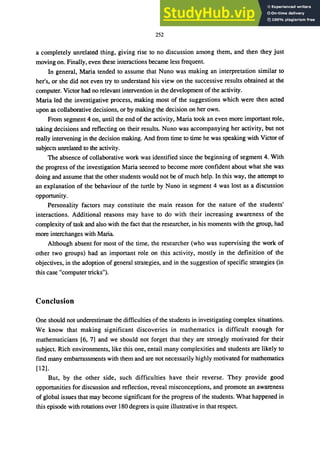 252
a completely unrelated thing, giving rise to no discussion among them, and then they just
moving on. Finally, even these interactions became less frequent.
In general, Maria tended to assume that Nuno was making an interpretation similar to
her's, or she did not even try to understand his view on the successive results obtained at the
computer. Victor had no relevant intervention in the development of the activity.
Maria led the investigative process, making most of the suggestions which were then acted
upon as collaborative decisions, or by making the decision on her own.
From segment 4 on, until the end of the activity, Maria took an even more important role,
taking decisions and reflecting on their results. Nuno was accompanying her activity, but not
really intervening in the decision making. And from time to time he was speaking with Victor of
subjects unrelated to the activity.
The absence of collaborative work was identified since the beginning of segment 4. With
the progress of the investigation Maria seemed to become more confident about what she was
doing and assume that the other students would not be of much help. In this way, the attempt to
an explanation of the behaviour of the turtle by Nuno in segment 4 was lost as a discussion
opportunity.
Personality factors may constitute the main reason for the nature of the students'
interactions. Additional reasons may have to do with their increasing awareness of the
complexity of task and also with the fact that the researcher, in his moments with the group, had
more interchanges with Maria.
Although absent for most of the time, the researcher (who was supervising the work of
other two groups) had an important role on this activity, mostly in the definition of the
objectives, in the adoption of general strategies, and in the suggestion of specific strategies (in
this case "computer tricks").
Conclusion
One should not underestimate the difficulties of the students in investigating complex situations.
We know that making significant discoveries in mathematics is difficult enough for
mathematicians [6, 7] and we should not forget that they are strongly motivated for their
subject. Rich environments, like this one, entail many complexities and students are likely to
find many embarrassments with them and are not necessarily highly motivated for mathematics
[12].
But, by the other side, such difficulties have their reverse. They provide good
opportunities for discussion and reflection, reveal misconceptions, and promote an awareness
of global issues that may become significant for the progress of the students. What happened in
this episode with rotations over 180 degrees is quite illustrative in that respect.
 