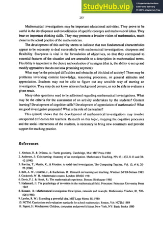 253
Mathematical investigations may be important educational activities. They prove to be
useful in the development and consolidation of specific concepts and mathematical ideas. They
bear on important thinking skills. They may promote a broader vision of mathematics, much
closer to the actual practice of the mathematician.
The development of this activity seems to indicate that two fundamental characteristics
appear to be necessary to deal successfully with mathematical investigations: sharpness and
flexibility. Sharpness is vital in the formulation of objectives, so that they correspond to
essential features of the situation and are amenable to a description in mathematical terms.
Flexibility is important in the choice and evaluation of strategies (that is, the ability to set up and
modify approaches that do not look promising anymore).
What may be the principal difficulties and obstacles of this kind of activity? There may be
problems involving content knowledge, reasoning processes, or general attitudes and
appreciation. Students may not be able to figure out any sensible way of starting an
investigation. They may do not know relevant background 4:ontent, or not be able to evaluate a
given result.
Many other questions need to be addressed regarding mathematical investigations. What
may be the criteria for the assessment of an activity undertaken by the students? Content
leaming? Development of cognitive skills? Development of appreciation of mathematics? What
are good investigation proposals? What is the role of the teacher?
This episode shows that the development of mathematical investigations may involve
unexpected difficulties for teachers. Research on this topic, mapping the cognitive processes
and the social interactions of the students, is necessary to bring new constructs and provide
support for teaching practice.
References
1. Abelson, H. & DiSessa, A.: Turtle geometry. Cambridge, MA: MIT Press 1980
2. Anderson, J.: Coin-turning: Anatomy of an investigation. Mathematics Teaching, NOs 131-132, 8-11 and 38-
42 (1990)
3. Barclay, T., Martin, K., & Riordon: A nodal-land investigation. The Computing Teacher, Vol. 13, ng 6, 20-
22 (1986)
4. Bell, A. W., Costello, J., & Kucheman, D.: Research on learning and teaching. Windsor: NFER-Nelson 1983
5. Cockcroft, W. H.: Mathematics counts. London: HMSO 1981
6. Davis, P. J. & Hersh, R.: The mathematical experience. Boston: Birkhauser 1980
7. Hadamard, J.: The psychology of invention in the mathematical field. Princeton: Princeton University Press
1945
8. Kissane, B.: Mathematical investigation: Description, rationale and example. Mathematics Teacher, 81, 520-
528 (1988)
9. Lawler, R. W.: Extending a powerful idea. MIT Logo Memo 58,1980
10. NCTM: Curriculum and evaluation standards for school mathematics. Reston, VA: NCI'M 1989
11. Papert, S.: Mindstorms: Children, computers and powerful ideas. New York, NY: Basic Books 1980
 