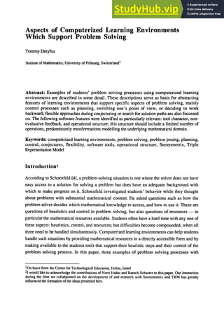 Aspects of Computerized Learning Environments
Which Support Problem Solving
Tommy Dreyfus
Institute of Mathematics, University of Fribourg, Switzerland1
Abstract: Examples of students' problem solving processes using computerized learning
environments are described in some detail. These descriptions serve as basis for abstracting
features of learning environments that support specific aspects of problem solving, mainly
control processes such as planning, switching one's point of view, or deciding to work
backward; flexible approaches during conjecturing or search for solution paths are also focussed
on. The following software features were identified as particularly relevant: tool character, non-
evaluative feedback, and operational structure; this structure should include a limited number of
operations, predominantly transformations modelling the underlying mathematical domain.
Keywords: computerized learning environments, problem solving, problem posing, planning,
control, conjectures, flexibility, software tools, operational structure, Stereometrix, Triple
Representation Model
Introduction2
According to Schoenfeld [4], a problem-solving situation is one where the solver does not have
easy access to a solution for solving a problem but does have an adequate background with
which to make progress on it. Schoenfeld investigated students' behavior while they thought
about problems with substantial mathematical content. He asked questions such as how the
problem solver decides which mathematical knowledge to access, and how to use it. These are
questions of heuristics and control in problem solving, but also questions of resources - in
particular the mathematical resources available. Students often have a hard time with anyone of
these aspects: heuristics, control, and resources; but difficulties become compounded, when all
three need to be handled simultaneously. Computerized learning environments can help students
handle such situations by providing mathematical resources in a directly accessible form and by
making available to the students tools that support their heuristic steps and their control of the
problem solving process. In this paper, three examples of problem solving processes with
IOn leave from the Center for Technological Education, Holon, Israel
21 would like to acknowledge the contributions of Nurit Hadas and Baruch Schwan to this paper. Our interaction
during the time we collabprated on the development of and research with Stereometrix and TRM has greatly
influenced the formation ofthe ideas presented here.
 