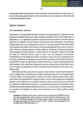 256
computerized learning environments will be described; these descriptions will then serve as a
basis for discussing general features of the environments that are supportive of heuristics and
control during problem solving.
Spatial Geometry
The Stereometrix Software
Stereometrix is a computerized learning environment for spatial geometry, in particular for the
geometry of standard solids such as cubes, pyramids, and prisms. Work within Stereometrix is
operational, i.e., it is organized in operations to be performed by the student. Two main types of
operations are available in the environment: Constructions and transformations. Constructions
change a given solid, e.g. by adding points or lines to it. The most important construction which
can be carried out by means of the software is that of the perpendicular from a point to a line or a
plane. Others are copying segments, finding midpoints, connecting or disconnecting points,
bisecting angles and intersecting lines. A rather particular "construction" enables one to change
the shape of a solid by moving a point in such a way that incidences are preserved.
Transformations do not change the solid but its position in space and thus its representation on
the screen; in particular, it is possible to rotate the solid around either of three fixed axes; but it is
also possible to rotate it by specifying the desired final position, namely specifying a plane that
shall be parallel to the screen plane. Stereometrix also has a replay feature, which allows one to
save the sequence of operations one carries out and then reuse this sequence on the same or on a
different solid.
Stereometrix has been used with some success to help students visualize three-dimensional
solids, to support them in forming basic concepts of spatial geometry such as the angle between
a line and a plane, to encourage them to formulate and check conjectures about solids, and to
assist them in solving problems of varying complexity. Some of these problems are computation
problems as they might occurin a standard curriculum; others go beyond that level, and should
be considered as rather extensive projects. A more detailed description of Stereometrix and its
possible uses has been published elsewhere [2], Here, we will concentrate on the description of
two episodes that highlight the support that Stereometrix gives during problem solving
processes.
Example 1: Problem of the elusive volume: Given a right prism ABCDEF with an
isosceles triangular base ABC, compute its volume from the following data: The
base AC of the base triangle ABC, the base angle a=CAB of the same triangle and
the angle g between one of the two equal "walls", ADEB, and the diagonal AF of
the third wall, ACFD (see Figure I),
 