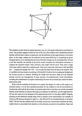 257
D
A
c
Figure 1
This problem is taken from the spatial geometry unit of a 12th grade mathematics curriculum in
Israel. The problem appears toward the end of the unit, after students have (hopefully) become
familiar with the basic notions, in particular with the definition of the angle between a line and a
plane. At this stage, students are not expected to have great difficulty in visualizing the given
triangular prism, nor in realizing that the area of the base triangle can be calculated from AC and
a and that therefore the altitude of the prism would complete the information necessary to
compute the required volume. Then, however, they might well be stuck. They enter a stage
where they need to search for a solution path: They have some data, they have a well specified
aim - compute the altitude AD = CF - but no path that leads from the data to the altitude. This
is a problem solving situation according to Schoenfeld: Students have an adequate background
but no easy access to a solution. Building the bridge from the given angle g to the required
altitude involves the management of large amounts of predominantly visual information,
including the establishment of explicit relationships between the involved data within the three-
dimensional solid.
Work with the learning environment can support the design of a plan at this stage in an
essential manner. It is by then standard procedure for the students to use the environment to
visualize the solid with the given data; an essential aspect here is that they can use the automated
features of the software to construct the angle g according to its definition: g is the angle between
AF and AG, where G is the footpoint of the perpendicular from F to the plane ABED. Properly
carrying out this definition already helps with an analysis of the relationships; for example, G
will be on DE because the prism is right (Le., AD, BE and CF are all perpendicular to the plane
ABC). The fact that the students need not actually execute the constructions and draw the lines,
enables them to concentrate their attention on the elements essential to the problem. Paper and
 