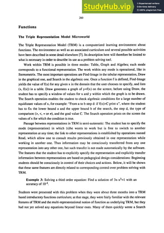 260
Functions
The Triple Representation Model Microworld
The Triple Representation Model (TRM) is a computerized learning environment about
functions. The environment as well as an associated curriculum and several possible activities
have been described in some detail elsewhere [7]. Its description here will therefore be limited to
what is necessary in order to describe its use as a problem solving tool.
Work within TRM is possible in three modes: Table, Graph and Algebra; each mode
corresponds to a functional representation. The work within any mode is operational, like in
Stereometrix. The most important operations are Find-Image in the tabular representation, Draw
in the graphical one, and Search in the algebraic one. Once a function f is defined, Find-Image
yields the value off(x) for any given x in the domain that the user chooses to specify, and lists
(x, f(x» in a table. Draw generates a graph of y=f(x) on the screen; before using Draw, the
student has to specify a window of values for x and y within which the graph is to be drawn.
The Search operation enables the student to check algebraic conditions for a large number of
equidistant values of x, for example: "From a to b step d: if f(x»C print x", where the student
has to fix the lower bound a and the upper bound b of the search, the step d, the type of
comparison (>, <, = or ;t), and the goal value C. The Search operation prints on the screen the
values of x for which the condition is true.
Passage between representations in TRM is semi-automatic: The student has to specify the
mode (representation) in which (s)he wants to work but is free to switch to another
representation at any time; the link to other representations is established by operations named
Read, which allow one to consult results previously obtained in one representation while
working in another one. Thus information may be consciously transferred from anyone
representation into any other one, but such transfer is not made automatically by the software.
The features that the student has to explicitly specify the representation and explicitly transfer
information between representations are based on pedagogical design considerations: Beginning
students should be consciously in control of their choices and actions. Below, it will be shown
that these same features are directly related to corresponding control over problem solving with
TRM.
Example 3: Solving a third order equation: Find a solution of 3x-x3=1 with an
accuracy of 10-4.
Students were presented with this problem when they were about three months into a TRM
based introductory functions curriculum; at that stage, they were fairly familiar with the relevant
features of TRM and the multi-representational notion of function as underlying TRM, but they
had not yet solved any equations beyond linear ones. Many of them quickly wrote a Search
 