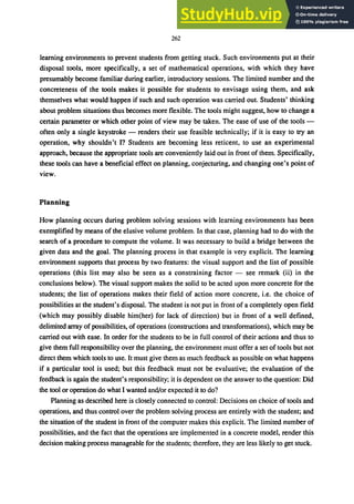262
learning environments to prevent students from getting stuck. Such environments put at their
disposal tools, more specifically, a set of mathematical operations, with which they have
presumably become familiar during earlier, introductory sessions. The limited number and the
concreteness of the tools makes it possible for students to envisage using them, and ask
themselves what would happen if such and such operation was carried out. Students' thinking
about problem situations thus becomes more flexible. The tools might suggest, how to change a
certain parameter or which other point of view may be taken. The ease of use of the tools -
often only a single keystroke - renders their use feasible technically; if it is easy to try an
operation, why shouldn't I? Students are becoming less reticent, to use an experimental
approach, because the appropriate tools are conveniently laid out in front of them. Specifically,
these tools can have a beneficial effect on planning, conjecturing, and changing one's point of
view.
Planning
How planning occurs during problem solving sessions with learning environments has been
exemplified by means of the elusive volume problem. In that case, planning had to do with the
search of a procedure to compute the volume. It was necessary to build a bridge between the
given data and the goal. The planning process in that example is very explicit. The learning
environment supports that process by two features: the visual support and the list of possible
operations (this list may also be seen as a constraining factor - see remark (ii) in the
conclusions below). The visual support makes the solid to be acted upon more concrete for the
students; the list of operations makes their field of action more concrete, i.e. the choice of
possibilities at the student's disposal. The student is not put in front of a completely open field
(which may possibly disable him(her) for lack of direction) but in front of a well defined,
delimited array of possibilities, ofoperations (constructions and transformations), which may be
carried out with ease. In order for the students to be in full control of their actions and thus to
give them full responsibility over the planning, the environment must offer a set of tools but not
direct them which tools to use. It must give them as much feedback as possible on what happens
if a particular tool is used; but this feedback must not be evaluative; the evaluation of the
feedback is again the student's responsibility; it is dependent on the answer to the question: Did
the tool or operation do what I wanted and/or expected it to do?
Planning as described here is closely connected to control: Decisions on choice of tools and
operations, and thus control over the problem solving process are entirely with the student; and
the situation of the student in front of the computer makes this explicit. The limited number of
possibilities, and the fact that the operations are implemented in a concrete model, render this
decision making process manageable for the students; therefore, they are less likely to get stuck.
 