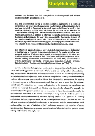 265
concepts, and not more than that. This problem is often neglected; one notable
exception is Cabri-gwmetre (see [3]).
(ii) The argument for having a limited number of operations in a learning
environment can be inverted: Because some transformations and constructions have
not been included in Stereometrix, they will most probably not be used by the
students. Similarly, because some operations on functions are not available in
TRM, students working with TRM are unlikely to even think of them. Thus, each
learning environment, in addition to offering a choice of possibilities, also imposes
limitations and constraints. Obviously, this is unavoidable; therefore the designer of
any learning environment has to take certain decisions which are likely to be
influenced by considerations of learning goals, student population and curriculum.
The solution of non-routine problems may but need not be among the goals.
(iii) It has been repeatedly stressed above that students are supposed to be familiar
with a learning environment before attempting to use it for solving complex, non-
standard problems. While this seems a fairly trivial requirement, it has some far-
reaching implications: Because of their character of not imposing any action on the
student, learning environments by themselves do not teach. They only make sense
within a curriculum. This may be a problem based curriculum [8]. Such a problem
based introductory functions curriculum has been developed for TRM [7].
Heuristics and control during problem solving activity demand the availability to the problem
solver of a set of appropriate mental tools. Often, students are weak problem solvers, because
they lack such tools. Several cases have been discussed, in which the availability of concretely
modelled mathematical operations within a familiar computerized learning environment helped
students solve complex non-standard problems. The mathematical operations of the learning
environment served as tools for the student which they were able to shape into the necessary
mental tools. The operations are concrete and accessible to the students, the mental tools are
abstract and removed, but apart from this they are often closely related: For example, the
operation of switching a representation is a concrete action in the environment, and a parallel but
rather removed mental tool in the abstract formulation. In many cases, the students succeeded to
map the ones to the others and thus to construct meaning (see also [5]). Operations in a learning
environment become cognitive tools for the student problem solver. Thus the fact that the
software puts at their disposal a limited number of well defined, specific operations from which
to choose (like from a set of tools in a toolbox) leads to the students being stuck less often and
less deeply: they have means to extricate themselves from being stuck and to progress toward
solving problems in a meaningful way.
 
