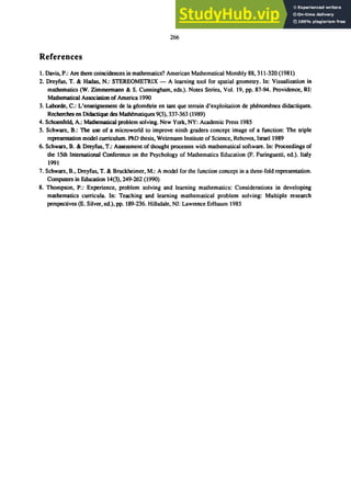 266
References
1. Davis, P.: Are there coincidences in mathematics? American Mathematical Monthly 88, 311-320 (1981)
2. Dreyfus, T. & Hadas, N.: STEREOMETRIX - A learning tool for spatial geometry. In: Visualization in
mathematics (W. Zimmermann & S. Cunningham, eds.). Notes Series, Vol. 19, pp. 87-94. Providence, RI:
Mathematical Association of America 1990
3. Laborde, C.: L'enseignement de la ｧｾｯｭｾｴｲｩ･＠ en tant que terrain d'exploitation de pMnomenes didactiques.
Recherches en Didactique des MatMmatiques 9(3), 337-363 (1989)
4. Schoenfeld, A.: Mathematical problem solving. New York, NY: Academic Press 1985
5. Schwarz, B.: The use of a microworld to improve ninth graders concept image of a function: The triple
representation model curriculum. PhD thesis, Weizmann Institute of Science, Rehovot, Israel 1989
6. Schwarz, B. & Dreyfus, T.: Assessment of thought processes with mathematical software. In: Proceedings of
the 15th International Conference on the Psychology of Mathematics Education (F. Furinguetti, ed.). Italy
1991
7. Schwarz, B., Dreyfus, T. & Bruckheimer, M.: A model for the function concept in a three-fold representation.
Computers in Education 14(3),249-262 (1990)
8. Thompson, P.: Experience, problem solving and learning mathematics: Considerations in developing
mathematics curricula. In: Teaching and learning mathematical problem solving: Multiple research
perspectives (E. Silver, ed.), pp. 189-236. Hillsdale, NJ: Lawrence Erlbaum 1985
 