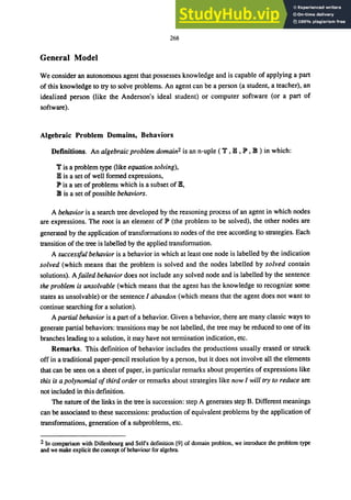 268
General Model
We consider an autonomous agent that possesses knowledge and is capable of applying a part
of this knowledge to try to solve problems. An agent can be a person (a student, a teacher), an
idealized person (like the Anderson's ideal student) or computer software (or a part of
software).
Algebraic Problem Domains, Behaviors
Definitions. An algebraic problem domain2 is an n-uple ( 'll' , lB , lP , 18 ) in which:
'll' is a problem type (like equation solving),
lB is a set of well formed expressions,
lP is a set of problems which is a subset of lB,
18 is a set of possible behaviors.
A behavior is a search tree developed by the reasoning process of an agent in which nodes
are expressions. The root is an element of lP (the problem to be solved), the other nodes are
generated by the application of transformations to nodes of the tree according to strategies. Each
transition of the tree is labelled by the applied transformation.
A successful behavior is a behavior in which at least one node is labelled by the indication
solved (which means that the problem is solved and the nodes labelled by solved contain
solutions). A failed behavior does not include any solved node and is labelled by the sentence
the problem is unsolvable (which means that the agent has the knowledge to recognize some
states as unsolvable) or the sentence I abandon (which means that the agent does not want to
continue searching for a solution).
A partial behavior is a part of a behavior. Given a behavior, there are many classic ways to
generate partial behaviors: transitions may be not labelled, the tree may be reduced to one of its
branches leading to a solution, it may have not termination indication, etc.
Remarks. This definition of behavior includes the productions usually erased or struck
off in a traditional paper-pencil resolution by a person, but it does not involve all the elements
that can be seen on a sheet of paper, in particular remarks about properties of expressions like
this is a polynomial ofthird order or remarks about strategies like now I will try to reduce are
not included in this definition.
The nature of the links in the tree is succession: step A generates step B. Different meanings
can be associated to these successions: production of equivalent problems by the application of
transformations, generation of a subproblems, etc.
2 In comparison with Dillenbourg and Selfs definition [9] of domain problem, we introduce the problem type
and we make explicit the concept of behaviour for algebra.
 