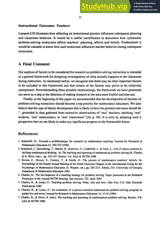 13
Instructional Outcomes: Teachers
Lampert [19] illustrates how reflecting on instructional practice influences subsequent planning
and classroom behavior. It would be a useful contribution to document how systematic
problem-solving instruction affects teachers' planning, affects and beliefs. Furthermore it
would be valuable to know how such instruction influences teacher behavior during subsequent
instruction.
A Final Comment
Our analysis of factors to be considered for research on problem-solving instruction is intended
as a general framework for designing investigations of what actually happens in the classroom
during instruction. As mentioned earlier, we recognize that there may be other important factors
to be included in this framework and that certain of the factors may prove to be relatively
unimportant. Notwithstanding these possible shortcomings, the framework we have presented
can serve as a step in the direction of making research in the area more fruitful and relevant.
Finally, at the beginning of this paper we recommended that the development of theories of
problem-solving instruction should become a top priority for mathematics educators. We also
believe that the type of theory development that is likely to have the greatest relevance should be
"...grounded in data gathered from extensive observations of 'real' teachers, teaching 'real'
students, 'real' mathematics, in 'real' classrooms" [24, p. 56]. It is only by adopting such a
perspective that we are likely to make any significant progress in the foreseeable future.
References
1. Balacheff, N.: Towards a problematique for research on mathematics teaching. Journal for Research in
Mathematics Education 21, 259-272 (1990)
2. Bransford, J., Hasselbring, T., Barron, B., Kulewicz, S., Littlefield, J., & Goin, L.: Use of macro-contexts to
facilitate mathematical thinking.. In: The teaching and assessing of mathematical problem solving (R. Charles
& E. Silver, eds.), pp. 125-147. Reston, VA: LEA & NCTM 1988
3. Brown, C., Brown, S., Cooney, T., & Smith, D.: The pursuit of mathematics teachers' beliefs. In:
Proceedings of the Fourth Annual Meeting of the North American Chapter of the International Group for the
Psychology of Mathematics Education (S. Wagner, ed.), pp. 203-215. Athens, GA: University of Georgia,
Department of Mathematics Education 1982
4. Charles, R.: The development of a teaching strategy for problem solving. Paper presented at the Research
Presession of the Annual NCTM Meeting, San Antonio, TX, April 1985
5. Charles, R., & Lester, F.: Teaching problem solving: What, why and how. Palo Alto, CA: Dale Seymour
Publications 1982
6. Charles, R., & Lester, F.: An evaluation of a process-oriented mathematical problem-solving program in
grades five and seven. Journal for Research in Mathematics Education 15, 15-34 (1984)
7. Charles, R., & Silver, E. (eds.): The teaching and assessing of mathematical problem solving. Reston, VA:
LEA & NCTM 1988
 