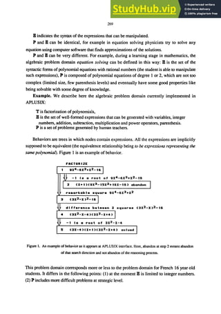 269
B indicates the syntax of the expressions that can be manipulated.
lP and B can be identical, for example in equation solving physicists try to solve any
equation using computer software that finds approximations of the solutions.
lP and B can be very different. For example, during a learning stage in mathematics, the
algebraic problem domain equation solving can be defined in this way: B is the set of the
syntactic forms ofpolynomial equations with rational numbers (the student is able to manipulate
such expressions), P is composed of polynomial equations of degree I or 2, which are not too
complex (limited size, few parenthesis levels) and eventually have some good properties like
being solvable with some degree ofknowledge.
Example. We describe here the algebraic problem domain currently implemented in
APLUSIX:
T is factorization of polynomials,
B is the set of well-formed expressions that can be generated with variables, integer
numbers, addition, subtraction, multiplication and power operators, parenthesis.
P is a set ofproblems generated by human teachers.
Behaviors are trees in which nodes contain expressions. All the expressions are implicitly
supposed to be equivalent (the equivalence relationship being to be expressions representing the
same polynomial). Figure I is an example of behavior.
FRCTORIZE
1 QX4-6X3+X2_16 I
fr -1 Is a root of 9X4_6X3+X2_t6
I 2 CX+I)C9X3_15X2+16X-16) abandon
I
re.arkable square 9X4 -6X3 +X2
3 C3X2_X )2-16 I
difference bet.een 2 squares C3X2_X
4 C3X2_X-4)C3X2_X+4' I
-1 Is a root of 3X2_X-4
:5 C3X-4)(X+I)C3X2_X+4) solved I
Figure l. An example of behavior as it appears at APLUSIX interface. Here, abandon at step 2 means abandon
of that search direction and not abandon of the reasoning process.
This problem domain corresponds more or less to the problem domain for French 16 year old
students. It differs in the following points: (1) at the moment B is limited to integer numbers.
(2) P includes more difficult problems at strategic level.
 