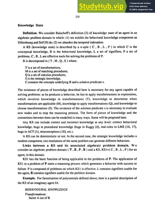 270
Knowledge State
Definition. We consider Balacheffs definition [3] of knowledge state of an agent in an
algebraic problem domain in which: (1) we exhibit the behavioral knowledge component as
Dillenbourg and Self [9] do; (2) we abandon the temporal indexation.
A KS (knowledge state) is described by a n-uple ( C , B , L , P ) in which C is the
conceptual knowledge, B is the behavioral knowledge, L a set of signifiers, P a set of
problems. C , B , L are effective tools for solving the problems of P.
B is decomposed in ( T , M , Q, S ) where:
T is a set of transformations,
M is a set of matching procedures,
Qis a set of calculus procedures,
S is the strategic knowledge,
C contains the concepts underlying B and a solution predicate s.
The existence of pieces of knowledge described here is necessary for any agent capable of
solving problems: as he produces a behavior, he has to apply transformations to expressions,
which involves knowledge in transformations (T), knowledge to determine when
transformations are applicable (M), knowledge to apply transformations (Q), and knowledge to
choose transformations (S). The existence of the solution predicate s is necessary to evaluate
new nodes and to stop the reasoning process. The form of pieces of knowledge and the
connections between them can be modelled in many ways. Some will be proposed later.
Any KS can include correct and incorrect knowledge at any level: correct behavioral
knowledge, bugs in procedural knowledge (bugs in Buggy [6], mal-rules in LMS [16, 17],
bugs in ACT [1], misconceptions [18], etc.).
A KS can be deterministic or not. In the second case, the strategic knowledge includes a
random component, two resolutions of the same problem can generate different behaviors.
Links between a KS and its associated algebraic problem domain. W e
consider an algebraic problem domain (T ,18, P ,18) and a KS, KSI=( C, B ,L, P) for an
agent, in this domain.
KSI has the basic function of being applicable to the problems of P. The application of
KS I to a problem of P starts a reasoning process which generates a behavior with success or
failure. P is composed of problems on which KS I is effective. L contains signifiers usable for
the agent, 18 contains signifiers usable for the problem domain.
Example. For factorization of polynomials defined above, here is a partial description of
the KS of an imaginary agent IA.
BEHAVIOURAL KNOWLEDGE
Transformations:
factor A out of B
 
