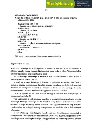272
EXAMPLE OF BEHAVIOUR
Given the problem <factor (X-2)(X-I)+(X-2)(X-3)-18> an example of partial
behavior of this KS is:
(X-2)(X-l)+(X-2)(X-3)-18
factoring out X-2 in (X-2)(X-l)+(X-2)(X-3)
(X-2)(2X-4)-18
factoring out 2 in 2X-4
2(X-2)(X-2)-18
reduction of (X-2)(X-2)
2(X-2)2_18
factoring out 2 in 2(X-2)2_18
2[(X-2)2-9]
factoring (X-2)2-9 as a difference between two squares
2(X-2-3)(X-2+3)
reduction ofX-2-3 and X-2+3
2(X-5)(X+l)
solved
This tree is a one branch tree; links between nodes are implicit.
Organization of KSs
Behavioral knowledge has to be organized in order to be efficient. It can be structured in
different ways by general concepts like heuristics, goals, tasks, or plans. We present below
different organizations (in a nonexhaustive form).
All the strategic knowledge in heuristics. We define heuristics as small pieces of
knowledge used in making choices.
In an all the strategic know/edge in heuristics organization, we consider that T and M
contain no strategic component and that all the strategic knowledge has the form of heuristics.
Heuristics are small pieces of knowledge. This means that no heuristic envisages the entire
situation and that a choice is the result of the application of several heuristics.
The KS of agent IA has this characteristic if we suppose that there is no strategic aspect in
the matching knowledge M.
This organization is well structured according to separation into strategic/non-strategic
knowledge. Strategic knowledge can be described easily because of the small size of its
elements, strategic knowledge is not structured. This organization is not very efficient:
transformations are envisaged on many subexpressions and heuristics have to deal with more
information.
A part of strategic knowledge in transformations. Conditions can be attached to
transformations. For example, the transformation A2_B2 -> (A-B)(A+B) is applicable to 9-4
according to some matching knowledge. This application is not interesting for many problem
 