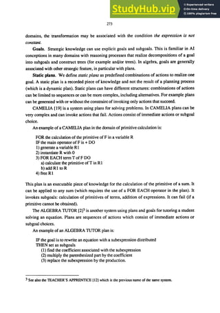 273
domains, the transfonnation may be associated with the condition the expression is not
constant.
Goals. Strategic knowledge can use explicit goals and subgoals. This is familiar in AI
conceptions in many domains with reasoning processes that realize decompositions of a goal
into subgoals and construct trees (for example and/or trees). In algebra, goals are generally
associated with other strategic feature, in particular with plans.
Static plans. We define static plans as predefined combinations of actions to realize one
goal. A static plan is a recorded piece of knowledge and not the result of a planning process
(which is a dynamic plan). Static plans can have different structures: combinations of actions
can be limited to sequences or can be more complex, including alternatives. For example plans
can be generated with or without the constraint ofinvoking only actions that succeed.
CAMELIA [19] is a system using plans for solving problems. In CAMELIA plans can be
very complex and can invoke actions that fail. Actions consist of immediate actions or subgoal
choice.
An example of a CAMELIA plan in the domain of primitive calculation is:
FOR the calculation of the primitive of F in a variable R
IF the main operator ofF is + DO
I) generate a variable R1
2) instantiate R with 0
3) FOR EACH term T ofF DO
a) calculate the primitive ofT in RI
b) add RI to R
4) free RI
This plan is an executable piece of knowledge for the calculation of the primitive of a sum. It
can be applied to any sum (which requires the use of a FOR EACH operator in the plan). It
invokes subgoals: calculation of primitives of tenns, addition of expressions. It can fail (if a
primitive cannot be obtained).
The ALGEBRA TUTOR [2]3 is another system using plans and goals for tutoring a student
solving an equation. Plans are sequences of actions which consist of immediate actions or
subgoal choices.
An example of an ALGEBRA TUTOR plan is:
IF the goal is to rewrite an equation with a subexpression distributed
THEN set as subgoals
(1) find the coefficient associated with the subexpression
(2) multiply the parenthesized part by the coefficient
(3) replace the subexpression by the production.
3 See also the TEACHER'S APPRENTICE [12] which is the previous name of the same system.
 
