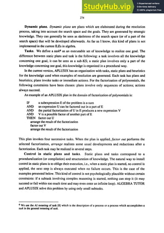274
Dynamic plans. Dynamic plans are plans which are elaborated during the resolution
process, taking into account the search space and the goals. They are generated by strategic
knowledge. They can generally be seen as skeletons of the search space (or of a part of the
search space) that will be developed afterwards. As far as I know, this kind of plans is not
implemented in the current ll.Es in algebra.
Tasks. We define a task" as an executable set of knowledge to realize one goal. The
difference between static plans and task is the following: a task involves all the knowledge
concerning one goal, it can be seen as a sub-KS; a static plan involves only a part of the
knowledge concerning one goal, this knowledge is organized in a procedural way.
In the current version, APLUSIX has an organization with tasks, static plans and heuristics
for the knowledge used when examples of resolution are generated. Each task has plans and
heuristics; plans invoke tasks or immediate actions. For the factorization of polynomials, the
following constraints have been chosen: plans involve only sequences of actions; actions
always succeed.
An example of an APLUSIX plan in the domain of factorization ofpolynomials is:
IF
AND
AND
AND
TIlEN
a subexpression E of the problem is a sum
an expression U can be factored out in a part ofE
the partial factorization of U in E produces a new expression V
V is a possible factor of another part of E
factoroutU
arrange the result of the factorization
factor out V
arrange the result of the factorization
This plan invokes four successive tasks. When the plan is applied, factor out performs the
selected factorization, arrange realizes some usual developments and reductions after a
factorization. Each task may be realized in several steps.
Control in static plans and tasks. Static plans and tasks correspond to a
proceduralization (or compilation) and structuration of knowledge. The natural way to install
control in static plans is to oblige their execution, i.e., when a static plan is started, no control is
applied, the next step is always executed when no failure occurs. This is the case of the
examples presented below. This kind of control is not psychologically plausible without certain
constraints: if a subtask involving complex reasoning is started, nothing can stop it (it may
succeed or fail within too much time and may even enter an infinite loop). ALGEBRA TUTOR
and APLUSIX solve this problem by using only small subtasks.
4 We use the AI meaning of task [8] which is the description of a process or a process which accomplishes a
rask in the general meaning of wk.
 