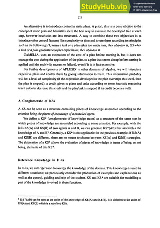 275
An alternative is to introduce control in static plans. A priori, this is in contradiction to the
concept of static plan and heuristics seem the best way to evaluate the developed tree at each
step, however heuristics are less structured. A way to combine these two objectives is to
introduce other control features like complexity or time and to use them according to principles
such as the following: (1) when a task or a plan takes too much time, then abandon it; (2) when
a task or a plan generates complex expressions, then abandon it.
CAMELIA, uses an estimation of the cost of a plan before starting it, but it does not
manage the cost during the application of the plan, so a plan that seems cheap before starting is
applied until the end (with success or failure), even ifit is in fact expensive.
For further developments of APLUSIX in other domains of algebra, we will introduce
expensive plans and control them by giving information to them. This information probably
will be: a level of complexity (if the expression developed in the plan oversteps this level, then
the plan is stopped); a credit given to plans and tasks according to some heuristic reasoning
(each calculus decrease this credit and the plan/task is stopped if its credit becomes null).
A Conglomerate of KSs
A KS can be seen as a structure containing pieces of knowledge assembled according to the
criterion being the pieces ofknowledge ofa modelled agent.
We define a KS* (conglomerate of knowledge states) as a structure of the same sort in
which pieces of knowledge are assembled according to some criterion. For example, with the
KSs KS(A) and KS(B) of two agents A and B, we can generate KS*(AB) that assembles the
knowledge of A and B5. Generally, a KS* is not applicable: in the previous example, if KS(A)
and KS(B) are different, there are no means to choose between KS(A) and KS(B) strategies.
The elaboration of a KS* allows the evaluation of pieces of knowledge in terms of being, or not
being, elements of this KS*.
Reference Knowledge in ILEs
In ILEs, we call reference knowledge the knowledge of the domain. This knowledge is used in
different situations; we particularly consider the production of examples and explanations as
well as the control, guiding and help of the student. KS and KS* are suitable for modelling a
part of the knowledge involved in these functions.
5:1(,8" (AB) can be seen as the union of the knowledge of :1(,8(A) and :l(,8(B). It is different to the union of
:J<,8(A) and :J<,8(B) which is a set of two :J(,8s.
 