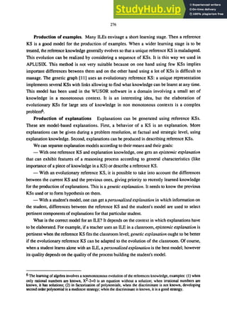 276
Production of examples. Many ILEs envisage a short learning stage. Then a reference
KS is a good model for the production of examples. When a wider learning stage is to be
treated, the reference knowledge generally evolves so that a unique reference KS is maladapted.
This evolution can be realized by considering a sequence of KSs. It is this way we used in
APLUSIX. This method is not very suitable because on one hand using few KSs implies
important differences between them and on the other hand using a lot of KSs is difficult to
manage. The genetic graph [11] uses an evolutionary reference KS: a unique representation
implements several KSs with links allowing to find what knowledge can be learnt at any time.
This model has been used in the WUSOR software in a domain involving a small set of
knowledge in a monotonous context. It is an interesting idea, but the elaboration of
evolutionary KSs for large sets of knowledge in non monotonous contexts is a complex
problem6.
Production of explanations Explanations can be generated using reference KSs.
These are model-based explanations. First, a behavior of a KS is an explanation. More
explanations can be given during a problem resolution, at factual and strategic level, using
explanation knowledge. Second, explanations can be produced in describing reference KSs.
We can separate explanation models according to their means and their goals:
- With one reference KS and explanation knowledge, one gets an epistemic explanation
that can exhibit features of a reasoning process according to general characteristics (like
importance of a piece of knowledge in a KS) or describe a reference KS.
- With an evolutionary reference KS, it is possible to take into account the differences
between the current KS and the previous ones, giving priority to recently learned knowledge
for the production of explanations. This is a genetic explanation. It needs to know the previous
KSs used or to form hypothesis on them.
- With a student's model, one can get a personalized explanation in which information on
the student, differences between the reference KS and the student's model are used to select
pertinent components of explanationsfor that particular student.
What is the correct model for an ILE? It depends on the context in which explanations have
to be elaborated. For example, if a teacher uses an ILE in a classroom, epistemic explanation is
pertinent when the reference KS fits the classroom level; genetic explanation ought to be better
if the evolutionary reference KS can be adapted to the evolution of the classroom. Of course,
when a student learns alone with an ILE, a personalized explanation is the best model; however
its quality depends on the quality of the process building the student's model.
6 The learning ofalgebra involves a nonmonotonous evolution of the references knowledge, examples: (1) when
only rational numbers are known, X2-2=O is an equation without a solution; when irrational numbers are
known, it has solutions; (2) in factorization of polynomials, when the discriminant is not known, developing
second order polynomial is a mediocre strategy; when the discriminant is known, it is a good strategy.
 