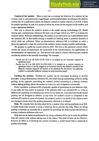 277
Control of the student. When a tutor has to evaluate the behavior of a student, he has
to show what is correct/incorrect, legaVillegal, authorized/forbidden according to the didactic
contract [4]. In a traditional context, the didactic contract is mainly implicit; in an ILE, it must
be entirely specified. Its task is to accept or refuse the action (or the request) of the student, and
to give appropriate feedback.
One way to control the student's actions is the model tracing methodology [2]. Model
tracing uses a deterministic reference KS and a set of bugs (which is a KS*) to evaluate the
student's action. With this methodology, the student is not allowed to use a path different from
the reference KS. In fact model tracing is suitable for learning skills in problem domains in
which skills are sufficient. When no deterministic reference KS is available or when a
discovery approach is used, the control of the student's actions requires another methodology.
We propose to model the control with two KS*. The first is the epistemic control which
verifies the syntax of expressions, the correctness of the transformations, the applicability of
transformations on expressions, etc. The second is the didactic control which executes controls
not directly related to the scientific knowledge. For example:
Factor out X-2 in (X-2)(X-5)+(X-3)(X-I) is judged as an incorrect request at
epistemic level.
Factor out X-2 in (4X-8)(X-5)+(3X-6)(X-I) is judged as a correct request at
epistemic level; it can be judged as an incorrect one by the didactic control if the
didactic contract requires all factors to be identical for the factor out operator
(which is a plausible didactic contract at some learning stage).
Guiding the student. Guiding the student can be envisaged according to several
principles. Using a deterministic reference KS, the model tracing methodology achieves strong
guiding. At the opposite, controlling the student's actions according to a didactic contract
without adding guiding, allows the student to evolve in a sort of algebraic microworld.
Given a problem, a reference KS is basically capable of generating its own behavior with,
at any node, the best action to proceed. If the reference KS is an extended KS i.e. it has in
addition the capability of evaluating any action in any behavior, a parametrized model based
guiding can be designed as follows: at any time, the student's action is compared to the
reference KS action in terms of distance, the student's action is accepted if this distance does
not overstep a chosen level (the guiding parameter), otherwise it is refused.
Help. We consider here the help asked for by a student when solving problems in an ILE.
A model based help consists in using a reference KS to provide this help. When no strong
guiding is realized, an extended KS is required for providing this help because the KS has to
evaluate a behavior different to his own.
Help also can be based on performance by using a reference KS to try to solve the problem
from the current node without taking care of the others. This kind of help can be effective,
however its effect is in finishing the current resolution; a model based help is supposed to
produce knowledge.
 