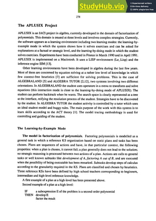 278
The APLUSIX Project
APLUSIX is an IACI project in algebra, currently developed in the domain of factorization of
polynomials. This domain is treated at three levels and involves complex strategies. Currently,
the software appears as a learning environment including two learning modes: the learning-by-
example mode in which the system shows how it solves exercises and can be asked for
explanations at a factual or strategic level, and the learning-by-doing mode in which the student
solves exercises. Experiments have been conducted in France in March 1990 and in April 1991.
APLUSIX is implemented on a Macintosh. It uses a LISP environment (Le_Lisp) and the
inference engine SIM [13].
Other learning environments have been developed in algebra during the last few years.
Most of them are concerned by equation solving at a rather low level of knowledge in which
few context-free heuristics [7] are sufficient for solving problems. This is the case of
ALGEBRALAND [5] and ALGEBRA TUTOR [2,12], two systems involving two different
orientations. In ALGEBRALAND the student uses operators in a menu to transform and solve
equations (this interaction mode is close to the learning-by-doing mode of APLUSIX). The
student can perform backtrack when he wants. The search space is clearly represented as a tree
at the interface, reifying the resolution process of the student. Strategies have to be discovered
by the student. In ALGEBRA TUTOR the student activity is controlled by a tutor which uses
an ideal student model and buggy rules. The main purpose of the work with this system is to
learn skills according to the ACT theory [1]. The model tracing methodology is used for
controlling and guiding of the student.
The Learning-by-Example Mode
The model in factorization of polynomials. Factoring polynomials is modelled as a
general task in which a reference KS organization based on static plans and tasks has been
chosen. Plans are sequences of actions and have, in that particular context, the following
properties: when a plan is chosen, it cannot fail; a plan generally does not lead to the solution;
no strategic reasoning is processed between two actions of a plan. Actions are calls to general
tasks or well known subtasks like development ofA,factoring A out ofB, and are executed
when the possibility of being executable has been remarked. Subtasks develop steps of calculus
according to the granularity required in the KS. Plans are classified and chosen by heuristics.
Three reference KSs have been defined by high school teachers corresponding to beginners,
intermediate and high-level reference knowledge.
A first example of a plan at a high-level has been presented above.
Second example of a plan at a high-level:
IF a subexpression E of the problem is a second order polynomial
THEN develop E
factor the result
 