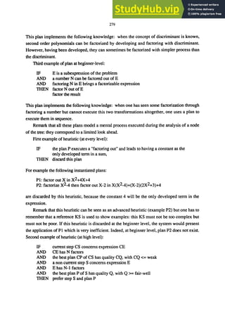 279
This plan implements the following knowledge: when the concept of discriminant is known,
second order polynomials can be factorized by developing and factoring with discriminant.
However, having been developed, they can sometimes be factorized with simpler process than
the discriminant.
Third example of plan at beginner-level:
IF
AND
AND
TIffiN
E is a subexpression of the problem
a number N can be factored out of E
factoring NinE brings a factorizable expression
factor N out ofE
factor the result
This plan implements the following knowledge: when one has seen some factorization through
factoring a number but cannot execute this two transformations altogether, one uses a plan to
execute them in sequence.
Remark that all these plans model a mental process executed during the analysis of a node
of the tree: they correspond to a limited look ahead.
First example of heuristic (at every level):
IF the plan P executes a "factoring out" and leads to having a constant as the
only developed term in a sum,
TIffiN discard this plan
For example the following instantiated plans:
PI: factor out X in X2+4X+4
P2: factorize X2-4 then factor out X-2 in X(X2-4)+(X-2)(2X2+3)+4
are discarded by this heuristic, because the constant 4 will be the only developed term in the
expression.
Remark that this heuristic can be seen as an advanced heuristic (example P2) but one has to
remember that a reference KS is used to show examples: this KS must not be too complex but
must not be poor. If this heuristic is discarded at the beginner level, the system would present
the application of PI which is very inefficient. Indeed, at beginner level, plan P2 does not exist.
Second example of heuristic (at high level):
IF
AND
AND
AND
AND
AND
TIffiN
current step CS concerns expression CE
CE has N factors
the best plan CP of CS has quality CQ, with CQ <== weak
a non current step S concerns expression E
E has N-I factors
the best plan P of S has quality Q, with Q >== fair-well
prefer step S and plan P
 