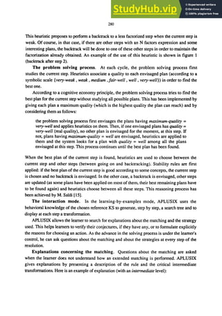 280
This heuristic proposes to perform a backtrack to a less factorized step when the current step is
weak. Of course, in that case, if there are other steps with an N factors expression and some
interesting plans, the backtrack will be done to one of these other steps in order to maintain the
factorization already obtained. An example of the use of this heuristic is shown in figure 1
(backtrack after step 2).
The problem solving process. At each cycle, the problem solving process first
studies the current step. Heuristics associate a quality to each envisaged plan (according to a
symbolic scale (very-weak, weak, medium ,fair-well, well, very-well)) in order to find the
best one.
According to a cognitive economy principle, the problem solVIng process tries to find the
best plan for the current step without studying all possible plans. This has been implemented by
giving each plan a maximum quality (which is the highest quality the plan can reach) and by
considering them as follows:
the problem solving process first envisages the plans having maximum-quality =
very-well and applies heuristics on them. Then, if one envisaged plans has quality =
very-well (real quality), no other plan is envisaged for the moment, at this step. IT
not, plans having maximum-quality = well are envisaged, heuristics are applied to
them and the system looks for a plan with quality =well among all the plans
envisaged at this step. This process continues until the best plan has been found.
When the best plan of the current step is found, heuristics are used to choose between the
current step and other steps (between going on and backtracking). Stability rules are first
applied: if the best plan of the current step is good according to some concepts, the current step
is chosen and no backtrack is envisaged. In the other case, a backtrack is envisaged, other steps
are updated (as some plans have been applied on most of them, their best remaining plans have
to be found again) and heuristics choose between all these steps. This reasoning process has
been achieved by M. Sardi [15].
The interaction mode. In the learning-by-examples mode, APLUSIX uses the
behavioral knowledge of the chosen reference KS to generate, step by step, a search tree and to
display at each step a transformation.
APLUSIX allows the leamer to search for explanations about the matching and the strategy
used. This helps learners to verify their conjectures, if they have any, or to formulate explicitly
the reasons for choosing an action. As the advance in the solving process is under the learner's
control, he can ask questions about the matching and about the strategies at every step of the
resolution.
Explanations concerning the matching. Questions about the matching are asked
when the learner does not understand how an extended matching is performed. APLUSIX
gives explanations by presenting a description of the rule and the critical intermediate
transformations. Here is an example of explanation (with an intermediate level):
 