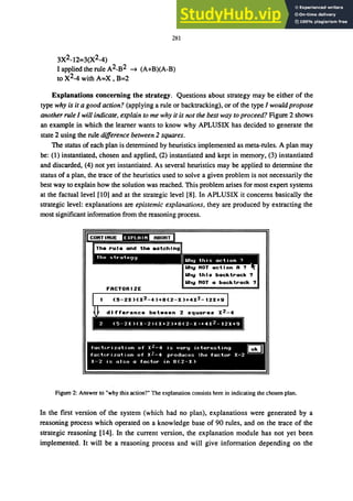 281
3X2_12=3(X2_4)
I applied the rule A2_B2 --+ (A+B)(A-B)
to X2_4 with A=X , B=2
Explanations concerning the strategy. Questions about strategy may be either of the
type why is it a good action? (applying a rule or backtracking), or of the type I would propose
another rule I will indicate, explain to me why it is not the best way to proceed? Figure 2 shows
an example in which the learner wants to know why APLUSIX has decided to generate the
state 2 using the rule difference between 2 squares.
The status of each plan is determined by heuristics implemented as meta-rules. A plan may
be: (1) instantiated, chosen and applied, (2) instantiated and kept in memory, (3) instantiated
and discarded, (4) not yet instantiated. As several heuristics may be applied to determine the
status of a plan, the trace of the heuristics used to solve a given problem is not necessarily the
best way to explain how the solution was reached. This problem arises for most expert systems
at the factual level [10] and at the strategic level [8]. In APLUSIX it concerns basically the
strategic level: explanations are epistemic explanations, they are produced by extracting the
most significant information from the reasoning process.
FACTORIZE
Uhy this backtrack?
Uhy HOT a backtrack?
difference bet.een 2 squares X2 -4
2 (5-2X)(X-2)(X+2)+8(2-X'+4X2_12X+9
fach'r,zatlon of Xl-4 is very ir,teresting •
fact(,rizat,on of X.!-4 produces the factor X-2
X-2 is also a factor in 8(2-X)
Figure 2: Answer to "why this action?" The explanation consists here in indicating the chosen plan.
In the first version of the system (which had no plan), explanations were generated by a
reasoning process which operated on a knowledge base of 90 rules, and on the trace of the
strategic reasoning [14]. In the current version, the explanation module has not yet been
implemented. It will be a reasoning process and will give information depending on the
 