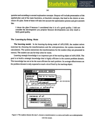 282
question and according to several explanation concepts. Outputs will include presentation of the
applied plan and of the main heuristics, or heuristic concepts, that lead to the choice or non-
choice of a plan. Some of them will take into account the optimization process and give answers
like:
I chose the plan P because I considered that it is of a good quality. I did not
consider the development you propose because developments can only reach a
fairly-good qUality.
The Learning-by-Doing Mode
The learning model. In the learning-by-doing mode of APLUSIX, the student solves
exercises by choosing the transformations and the subexpressions; the system executes the
calculations. The system memorizes the transformations for the student (they are presented in
menus). The student can ask for help when he wants.
Learning strategic knowledge is an important part of the teaching object of APLUSIX. The
goal is to build a strategic knowledge that is highly efficient in the current problem domain.
This knowledge has not to be the most efficient for each problem. Its average effectiveness on
the problem domain is only expected to reach a level fixed by the teaching object.
FACTORIZE R2_B2
I 1!IIII+(X-3H2X+1)
Ideselect II select all I
ICRnCEL I
Figure 3: The student chooses the step 3, chooses a transformation in a menu and marks out a subexpression
with the mouse.
 