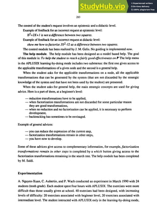 283
The control of the student's request involves an epistemic and a didactic level.
Example of feedback for an incorrect request at epistemic level:
X2+2X+I is not a difference between two squares.
Example of feedback for an incorrect request at didactic level:
show me how to/actorize 3X2_12 as a difference between two squares.
The control module has been realized by J. M. Gelis. No guiding is implemented now.
The help module. The help module has been designed as a model based help. The goal
of this module is: To help the student to reach a/airly good effectiveness on P The help menu
in the APLUSIX learning-by-doing mode includes two submenus: the fIrst one gives access to
the applicable transformations of a given node and the second is a general help.
When the student asks for the applicable transformations on a node, all the applicable
transformations that can be generated by the system (that are not discarded by the strategic
knowledge of the system and that have not been used by the student) are presented.
When the student asks for general help, the main strategic concepts are used for giving
advice. Here is a part of them, at a beginner's level:
- reduction transformations have to be applied,
- when factorization transformations are not discarded for some particular reason
they are good transformations,
- when no reduction and no factorization can be applied, it is necessary to perform
development,
- backtracking has sometimes to be envisaged.
Example of general advices:
- you can reduce the expression of the current step,
- factorization transformations remain in other steps,
- you have now to develop.
Some of these advices give access to complementary information, for example,factorization
transformations remain in other steps is completed by a which button giving access to the
factorization transformations remaining in the search tree. The help module has been completed
by M. Sardi.
Experimentation
A. Nguyen-Xuan, C. Aubertin, and P. Wach conducted an experiment in March 1990 with 24
students (tenth grade). Each student spent four hours with APLUSIX. The exercises were more
difficult than those usually given at school. 40 exercises had been designed, with increasing
levels of difficulty: 20 exercises associated with beginner level, 20 exercises associated with
intermediate level. The student interacted with APLUSIX only in the learning-by-doing mode,
 