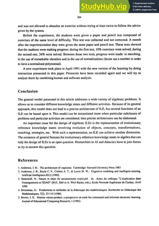 284
and was not allowed to abandon an exercise without trying at least twice to follow the advice
given by the system.
Before the experiment, the students were given a paper and pencil test composed of
exercises of the same level of difficulty. This test was collected and not corrected. A month
after the experimentation they were given the same paper and pencil test. These tests showed
that the students were making progress: during the fIrst test, 10% exercises were solved; during
the second one, 34% were solved. Between these two tests, progress were made: in matching,
in the use ofremarkable identities and in the use of normalizations (factor out a number in order
to have a normalized polynomial).
A new experiment took place in April 1991 with the new version of the learning-by-doing
interaction presented in this paper. Protocols have been recorded again and we will try to
analyze them by combining human and software analysis.
Conclusion
The general model presented in this article addresses a wide variety of algebraic problems. It
allows us to consider different knowledge states and different activities. Because of its general
approach, this model does not lead to a precise architecture of ILE, but several functions of an
ILE can be based upon it. This model can be instantiated more when particular subclasses of
problems and particular activities are considered; then precise architectures can be elaborated.
An important issue for the design of algebraic ILEs is the representation of evolutionary
reference knowledge states involving evolution of objects, concepts, transformations,
matching, strategies, etc. With such a representation, an ILE can achieve another dimension.
The existence of general features for evolutionary reference knowledge states in algebra that can
help the design of ILEs is an open question. Researchers in AI and didactics have to join forces
to try to answer this question.
References
1. Anderson, J. R.: The architecture of cognition. Cambridge: Harvard University Press 1983
2. Anderson, J. R., Boyle C. F., Corbett A. T., & Lewis M. W.: Cognitive modeling and intelligent tutoring.
Artificial Intelligence,42(1) (1990)
3. Balacheff, N.: Nature et objet du raisonnement explicatif. In: Actes du colloque "L'explication dans
I'enseignement et l'EIAO" (M.G. Sut et A. Weil-Barais, eds.), Ecole Normale Superieure de Cachan, Avril
1990
4. Brousseau, G.: Fondements et ｭｾｴｨｯ､･ｳ＠ de la didactique des ｭ｡ｴｨｾｭ｡ｴｩｱｵ･ｳＮ＠ Recherche en Didactique des
ｍ｡ｴｨｾｭ｡ｴｩｱｵ･ｳＬ＠ 7(2), 33-115 (1986)
5. Brown, J. S.: Process versus product: a perspective on tools for communal and informal electronic learning.
Journal of Educational Computing Research, 1 (1985)
 