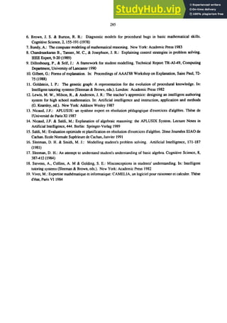 285
6. Brown, J. S. & Burton, R. R.: Diagnostic models for procedural bugs in basic mathematical skills.
Cognitive Science, 2,155-191 (1978)
7. Bundy, A.: The computer modeling of mathematical reasoning. New York: Academic Press 1983
8. Chandrasekaran B., Tanner, M. C., & Josephson, J. R.: Explaining control strategies in problem solving.
IEEE Expert, 9-20 (1989)
9. Dillenbourg, P., & Self, J.: A framework for student modelling. Technical Report TR-A1-49, Computing
Department, University ofLancaster 1990
10. Gilbert, G.: Forms of exp1anation. In: Proceedings of AAAI'88 Workshop on Explanation, Saint Paul, 72-
75 (1988)
11. Goldstein, I. P.: The genetic graph: A representation for the evolution of procedural knowledge. In:
Intelligent tutoring systems (Sleeman & Brown, cds.). London: Academic Press 1982
12. Lewis, M. W., Milson, R., & Anderson, J. R.: The teacher's apprentice: designing an intelligent authoring
system for high school mathematics. In: Artificial intelligence and instruction, application and methods
(G. Kearsley, ed.). New York: Addison Wesley 1987
13. Nicaud, I.F.: APLUSIX: un systeme expert en resolution pMagogique d'exercices d'algebre. These de
ｬＧｕｮｩｶ･ｲｳｩｾ＠ de Paris XI 1987
14. Nicaud, I.F. & Sardi, M.: Explanation of algebraic reasoning: the APLUSIX System. Lecture Notes in
Artificial Intelligence, 444. Berlin: Springer-Verlag 1989
15. Sardi, M.: Evaluation optimisoo et planification en resolution d'exercices d'algebre. 2eme Journ6es EIAO de
Cachan. Ecole Normale Su¢rieure de eachan, Ianvier 1991
16. Sleeman, D. H. & Smith, M. I.: Modelling student's problem solving. Artificial Intelligence, 171-187
(1981)
17. Sleeman, D. H.: An attempt to understand student's understanding of basic algebra. Cognitive Science, 8,
387-412 (1984)
18. Stevens, A., Collins, A. M & Golding, S. E.: Misconceptions in students' understanding. In: Intelligent
tutoring systems (Sleeman & Brown, eds.). New York: Academic Press 1982
19. Vivel, M.: Expertise ｭ｡ｴｨｾｭ｡ｴｩｱｵ･＠ et informatique: CAMELIA, un logiciel pour raisonner et calculer. These
､Ｇｾｴ｡ｴＬ＠ Paris VI 1984
 