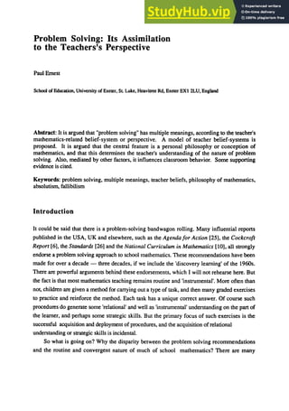 Problem Solving: Its Assimilation
to the Teachers's Perspective
Paul Emest
School of Education, University ofExeter, SL Luke, Heavitree Rd, Exeter EXt 2LU, England
Abstract: It is argued that "problem solving" has multiple meanings. according to the teacher's
mathematics-related belief-system or perspective. A model of teacher belief-systems is
proposed. It is argued that the central feature is a personal philosophy or conception of
mathematics. and that this determines the teacher's understanding of the nature of problem
solving. Also. mediated by other factors. it influences classroom behavior. Some supporting
evidence is cited.
Keywords: problem solving. multiple meanings. teacher beliefs, philosophy of mathematics.
absolutism, fallibilism
Introduction
It could be said that there is a problem-solving bandwagon roIling. Many influential reports
published in the USA, UK and elsewhere, such as the Agenda/or Action [25], the Cockcroft
Report [6], the Standards [26] and the National Curriculum in Mathematics [10], all strongly
endorse a problem solving approach to school mathematics. These recommendations have been
made for over a decade - three decades, if we include the 'discovery learning' of the 196Os.
There are powerful arguments behind these endorsements, which I will not rehearse here. But
the fact is that most mathematics teaching remains routine and 'instrumental'. More often than
not, children are given a method for carrying out a type of task, and then many graded exercises
to practice and reinforce the method. Each task has a unique correct answer. Of course such
procedures do generate some 'relational' and well as 'instrumental' understanding on the part of
the learner, and perhaps some strategic skills. But the primary focus of such exercises is the
successful acquisition and deployment of procedures, and the acquisition ofrelational
understanding or strategic skills is incidental.
So what is going on? Why the disparity between the problem solving recommendations
and the routine and convergent nature of much of school mathematics? There are many
 