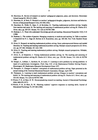 15
30. Shavelson, R.: Review of research on teachers' pedagogical judgments, plans, and decisions. Elementary
School1oumal83, 392-413 (1983)
31. Shavelson, R., & Stem, P.: Research on teachers' pedagogical thoughts, judgments, decisions and behavior.
Review of Educational Research 51(4),455-498 (1981)
32. Shavelson, R., Webb, N., Stasz, C., & McArthur, D.: Teaching mathematical problem solving: Insights
from teachers and tutors. In: The teaching and assessing of mathematical problem solving (R. Charles & E.
Silver, eds.), pp. 203-231. Reston, VA: LEA & NCTM 1988
33. Shulman, L. S.: Those who understand: Knowledge growth and teaching. Educational Researcher 15(2),4-14
(1986)
34. Shulman, L.: The wisdom of practice: Managing complexity in medicine and teaching. In: Talks to teachers:
A festschrift for N. L. Gage (D. Berliner & B. Rosenshine, eds.), pp. 369-386. New York: Random House
1987
35. Silver, E.: Research on teaching mathematical problem solving: Some underrepresented themes and needed
directions. In: Teaching and earning mathematical problem solving: Multiple research perspectives (E. Silver,
ed.), pp. 247-266. Hillsdale, NJ: LEA 1985
36. Silver, E.: Teaching and learning mathematical problem solving: Multiple research perspectives. Hillsdale,
NJ: LEA 1985
37. Silver, E., & Kilpatrick, J.: Testing mathematical problem solving. In: The teaching and assessing of
mathematical problem solving (R. Charles & E. Silver, eds.), pp. 178-186. Reston, VA: LEA & NCTM
1988
38. Stengel, A., LeBlanc, J., Jacobson, M., & Lester, F.: Learning to solve problems by solving problems: A
report of a preliminary investigation. (Tech. Rep. 11.0. of the Mathematical Problem Solving Project).
Bloomington, IN: Mathematics Education Development Center 1977
39. Thompson, A.: Changes in teachers' conceptions of mathematical problem solving. Paper presented at the
annual meeting of the American Educational Research Association, Chicago, April 1985
40. Thompson, A.: Learning to teach mathematical problem solving: Changes in teachers' conceptions and
beliefs. In: The teaching and assessing of mathematical problem solving (R. Charles & E. Silver, eds.), pp.
232-243. Reston, VA: LEA & NCTM 1988
41.Winnie, P. H., & Marx, R. W.: Reconceptualizing research on teaching. Journal of Educational Psychology
69(6),668-678 (1977)
42.Winnie, P. H., & Marx, R. W.: Matching students' cognitive responses to teaching skills. Journal of
Educational Psychology 72, 257-264 (1980)
 