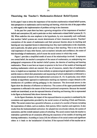 291
Theorizing the Teacher's Mathematics-Related Belief-System
In this paper I want to stress the importance of the teachers mathematics-related belief-system,
their perspective on mathematics and its teaching and learning, which the title of the paper refers
to, with regard to the implementation of problem solving in the classroom.
In the past few years there has been a growing recognition of the importance of teachers'
beliefs and conceptions [4], and in particular on their mathematics-related belief systems [8, 13,
30]. What underlies this new emphasis is the hypothesis, by now reasonably well confirmed,
that teachers' belief systems are crucial determinants of their classroom practice. Teachers'
conceptions of the nature of mathematics and their personal theories about its teaching and
learning are very important factors in determining how they teach mathematics in the classroom,
and in particular, the place given to problem solving in their teaching. This is not to deny the
vital importance of many other factors, such as teachers' attitudes and confidence, the extent of
their knowledge of mathematics, and of course the social context in which they work.
Figure 1 provides a simplified model of some of the relationships involved. It represents
one central belief, the teacher's conception of the nature of mathematics, as underpinning two
pedagogical components of the teacher's belief system, the theories of teaching and learning
mathematics. These in tum have an impact on practice in the form of the models of learning and
teaching mathematics which are enacted. One use of resources, namely that of mathematics
texts, is singled out as important, for texts embody an epistemological approach to mathematics,
and the extent to which their presentation and sequencing of school mathematics is followed is a
crucial determinant of nature of the implemented curriculum [8,15]. In particular, texts which
embody an algorithmic approach to mathematics teaching can represent a major obstacle to the
introduction of a problem solving pedagogy in the classroom. The downward arrows in the
figure show the direction of influence on behaviour. The content of the upper positioned belief
components is reflected in the nature of the lower positioned components. Because the enacted
models are interrelated, as are the espoused theories of teaching and learning, this is represented
in the figure as horizontal links drawn between them.
As the figure illustrates, the impact of the espoused theories on practice is mediated by the
constraints and opportunities provided by the social context of teaching (Clark and Peterson,
1986). The social context has a powerful influence, as a result of a number of factors including
the expectations of others, such as students, their parents, fellow teachers and superiors. It also
results from the institutionalised curriculum: the adopted text orcurricular scheme, the system of
assessment, and the overall national system of schooling. The social context leads the teacher to
internalise a powerful set ofconstraints affecting the enactment of the models of teaching and
learning mathematics. According to Lacey [18] the influence of the social context and significant
others in it leads to the 'socialisation' of teachers. If the espoused beliefs of the teacher are at
 