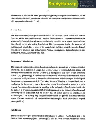 293
mathematics as a discipline. Three groupings or types of philosophies of mathematics can be
distinguished: absolutist, progressive absolutist and conceptual change or social constructivist
philosophies of mathematics [7, 14].
Absolutism
The most widespread philosophies of mathematics are absolutist, which view it as a body of
fixed and certain, objective knowledge. Logicism, fonnalism and to a large extent platonism are
absolutist [1]. Most of these views are foundationist, regarding the truths of mathematics as
being based on certain logical foundations. One consequence is that the structure of
mathematical knowledge is seen to be hierarchical, building upwards from its logical
foundations by chains of logic and definition. Another consequence is that mathematics is seen
as objective, neutral, culture and value free.
Progressive Absolutism
The progressive absolutist position also views mathematics as made up of certain, objective
knowledge. But in addition, it accepts that new knowledge is continually being created and
added by human creative activity. Confrey [7] distinguishes this view, which underpins
Popper's [29] epistemology. It also describes the intuitionist philosophy of mathematics, which
places human activity as central in the creation of mathematics, and which argues that its logical
foundations are never complete [16]. Thus a key feature of this view of this position is that it
emphasizes the human processes of knowledge getting in mathematics, as much as their
product. Progressive absolutism can be identified as the philosophy of mathematics implicit in
the ideology of progressive education [14]. From this perspective, the certainty of mathematical
knowledge is not questioned, but the creative role of human activity in extending it is
acknowledged. This is partly why this position emphasises the process and creative human
aspects of school mathematics. (It also stems from the ideological model of childhood adopted
by this position.)
Fallibilism
The fallibilist philosophy of mathematics is largely due to Lakatos [19, 20], but is also to be
found in Davis and Hersh [9] and Tymoczko [32]. This is a social view of mathematics which
 